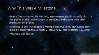 Why This Was A Milestone 
• Before Gauss created his method, astronomers would actually plot 
the points of their observation of an object and create their orbit 
prediction off of that. 
• Needless to say, that required multiple observations. But Gauss only 
picked 3 observations (January 2, January 22, and February 11, 1801) 
• Precision was critical! 
 