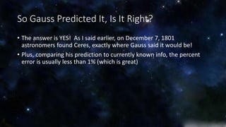So Gauss Predicted It, Is It Right? 
• The answer is YES! As I said earlier, on December 7, 1801 
astronomers found Ceres, exactly where Gauss said it would be! 
• Plus, comparing his prediction to currently known info, the percent 
error is usually less than 1% (which is great) 
 