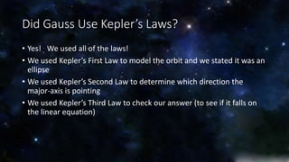Did Gauss Use Kepler’s Laws? 
• Yes! We used all of the laws! 
• We used Kepler’s First Law to model the orbit and we stated it was an 
ellipse 
• We used Kepler’s Second Law to determine which direction the 
major-axis is pointing 
• We used Kepler’s Third Law to check our answer (to see if it falls on 
the linear equation) 
 