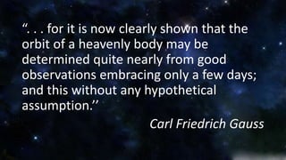 “. . . for it is now clearly shown that the 
orbit of a heavenly body may be 
determined quite nearly from good 
observations embracing only a few days; 
and this without any hypothetical 
assumption.’’ 
Carl Friedrich Gauss 
 