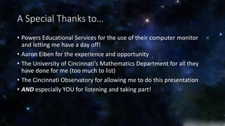 A Special Thanks to… 
• Powers Educational Services for the use of their computer monitor 
and letting me have a day off! 
• Aaron Eiben for the experience and opportunity 
• The University of Cincinnati’s Mathematics Department for all they 
have done for me (too much to list) 
• The Cincinnati Observatory for allowing me to do this presentation 
• AND especially YOU for listening and taking part! 
 