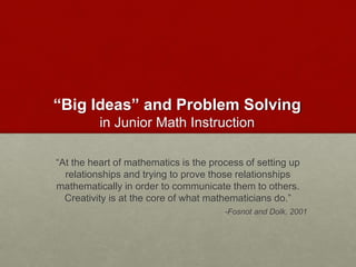“Big Ideas” and Problem Solving
in Junior Math Instruction
“At the heart of mathematics is the process of setting up
relationships and trying to prove those relationships
mathematically in order to communicate them to others.
Creativity is at the core of what mathematicians do.”
-Fosnot and Dolk, 2001
 