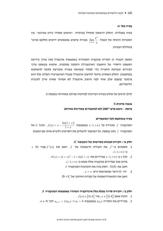 ‫תכנון הלימודים במתמטיקה בחטיבה העליונה‬   ‫001‬



                                                                              ‫בעיה מס' 4:‬

‫בעיה באנליזה. החלק הראשון מתחיל בכותרת: "שימוש מסודר בידע שנרכש". בין‬
                                             ‫‪ex‬‬
‫‪ lim‬בעזרת שימוש במשפטים ידועים )חלקם מוזכר‬      ‫המטרות הוכחה של הגבול‬
                                       ‫‪x → +∞ x‬‬

                                                         ‫בתחילת הבעיה(.‬


‫המשך הבעיה דן חקירת פונקציה המוגדרת באמצעות אינטגרל )אין צורך בידיעת‬
‫המשפט היסודי של החשבון האינטגרלי( והסקת מסקנות, שימוש במשפט ערכי‬
‫הביניים ובשיטת החצייה כדי לפתור משוואה בצורה מקורבת )חובה להשתמש‬
‫במחשבון(. החלק האחרון מיועד לחישוב אינטגרל שגבול האיטגרציה העליון שלו הוא‬
‫פרמטר )בעצם שלב אחד לפני חישוב אינטגרל לא אמיתי שאינו שייך לתכנית‬
                                                               ‫הלימודים(.‬


           ‫להלן תרגום של שלוש בעיות השייכות לבחינות שניתנו באחרונה במגמת ‪.S‬‬


                                                                ‫מגמה מדעית ‪S‬‬
                            ‫צרפת – נושא ארצי 7002 )לא למועמדים ממדינות אחרות(‬


                                                               ‫בעיה משותפת לכל המועמדים‬
                          ‫) ‪ln ( 1 + x‬‬
‫− ‪ . f ( x ) = x‬הגרף ‪ C‬של‬              ‫הפונקציה ‪ f‬מוגדרת על ) ∞+ ,1 − ( באמצעות‬
                             ‫‪1+ x‬‬
 ‫הפונקציה ‪ f‬נתון בנספח. על המועמד להשלים את הסרטוט ולהגיש אותו עם המבחן.‬


                                        ‫חלק א': חקירת תכונות מסוימות של העקומה ‪.C‬‬
‫1. מסמנים ב- ' ‪ f‬את הנגזרת הראשונה של ‪ . f‬חשב את ) ‪ f ' ( x‬עבור כל ‪x‬‬
                                                                       ‫ב- ) ∞+ ,1 − ( .‬
             ‫2. לכל ‪ x‬ב- ) ∞+ ,1 − ( מגדירים את ) ‪. N ( x ) = (1 + x ) 2 − 1 + ln(1 + x‬‬
                              ‫בדוק שכך מגדירים פונקציה עולה ממש ב- ) ∞+ ,1 − ( .‬
                             ‫חשב את )0( ‪ . N‬הסק מזה את התנהגות הפונקציה ‪.f‬‬
                                                ‫3. יהי ‪ D‬הישר שמשוואתו היא ‪. y = x‬‬
                         ‫חשב את הקואורדינאטות של נקודת החיתוך של ‪ C‬ו- ‪.D‬‬



         ‫חלק ב': חקירת סדרה בעלת כלל אינדוקציה המוגדר באמצעות הפונקציה ‪.f‬‬
                                      ‫1. הוכח שאם ] 4 ,0 [ ∈ ‪ , x‬אזי ] 4 ,0 [ ∈ ) ‪. f ( x‬‬
      ‫2. מגדירים את הסדרה ) ‪ (un‬באמצעות 4 = 1‪ u‬ו- ) ‪ un +1 = f (un‬לכל ‪. n ∈ N‬‬




                     ‫© כל הזכויות שמורות לאגף לתכנון ולפיתוח תכניות לימודים‬
 