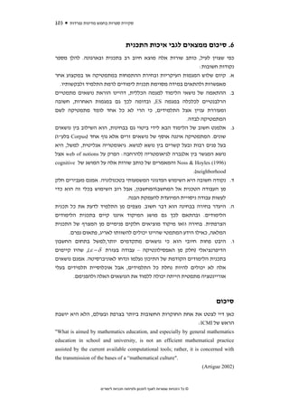 ‫301‬   ‫סקירת ספרות בחמש מדינות נפרדות‬



                                    ‫6. סיכום ממצאים לגבי איכות התכנית‬
‫כפי שצוין לעיל, כותב שורות אלה מוצא חיוב רב בתכנית ובארגונה. להלן מספר‬
                                                            ‫נקודות חשובות:‬
‫א. קיום שלוש המגמות העיקריות ובחירת ההתמחות במתמטיקה או במקצוע אחר‬
   ‫מאפשרות ולהתאים במידה מסוימת תכנית לימודים לרמת התלמיד ולבקשותיו.‬
‫ב. ההתאמה של נושאי הלימוד למגמה הכללית, דהיינו הוראת נושאים מתמטיים‬
‫הרלבנטיים לכלכלה במגמה ‪ ,ES‬ובדומה לכך גם במגמות האחרות, חשובה‬
‫ומעוררת עניין אצל התלמידים, כי הרי לא כל אחד לומד מתמטיקה לשם‬
                                                       ‫המתמטיקה לבדה.‬
‫ג. אלמנט חשוב של הלימוד הבא לידי ביטוי גם בבחינות, הוא השילוב בין נושאים‬
‫שונים. המתמטיקה איננה אוסף של נושאים זרים אלא גוף אחד )‪ Corpus‬בלע"ז(‬
‫בעל פנים רבות ובעל קשרים בין נושא לנושא. גיאומטריה אנליטית, למשל, היא‬
‫נושא המגשר בין אלגברה לגיאומטריה )להרחבה: הפרק על ‪ web of notions‬אצל‬
‫)6991( ‪ Noss & Hoyles‬והמאמרים של כותב שורות אלה על המושג של ‪cognitive‬‬
                                                          ‫‪.(neighborhood‬‬
‫ד. נקודה חשובה היא השימוש הפדגוגי המשמעותי בטכנולוגיה. אמנם מעבירים חלק‬
‫מן העבודה הטכנית אל המחשבהמחשבון, אבל רוב השימוש בכלי זה הוא כדי‬
                              ‫לעשות עבודה ניסויית המיועדת להעמקת הבנה.‬
‫ה. היעדר בחירה בבחינה הוא דבר חשוב. מצפים מן התלמיד לדעת את כל תכנית‬
‫הלימודים. ובהתאם לכך גם מושג המיקוד איננו קיים בתכנית הלימודים‬
‫הצרפתית. בחירה ואו מיקוד מוציאים חלקים פנימיים מן המצרף של התכנית‬
      ‫המלאה, כאילו הידע המתמטי שהיינו יכולים להשוותו לאריג, פתאום נפרם.‬
‫ו. היבט פחות חיובי הוא כי נושאים מתקדמים יותר,למשל בתחום החשבון‬
‫הדיפרנציאלי )חלק מן האפסילונטיקה – עבודה בעזרת ‪ ,( ε − δ‬שהיו קיימים‬
‫בתכנית הלימודים הקודמת של התיכון נעלמו ונדחו לאוניברסיטה. אמנם נושאים‬
‫אלה לא יכולים להיות נחלת כל התלמידים, אבל אוכלוסיית תלמידים בעלי‬
        ‫אוריינטציה מתמטית הייתה יכולה ללמוד את הנושאים האלה ולהפנימם.‬



                                                                                    ‫סיכום‬
‫כאן דיי לצטט את אחת החוקרות החשובות ביותר בצרפת ובעולם, הלא היא יושבת‬
                                                       ‫הראש של ‪:ICMI‬‬
‫‪"What is aimed by mathematics education, and especially by general mathematics‬‬
‫‪education in school and university, is not an efficient mathematical practice‬‬
‫‪assisted by the current available computational tools; rather, it is concerned with‬‬
‫."‪the transmission of the bases of a “mathematical culture‬‬
                                                                              ‫)2002 ‪(Artigue‬‬



                     ‫© כל הזכויות שמורות לאגף לתכנון ולפיתוח תכניות לימודים‬
 