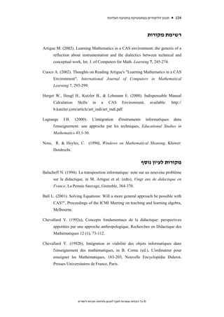 ‫תכנון הלימודים במתמטיקה בחטיבה העליונה‬           104


                                                                              ‫רשימת מקורות‬

Artigue M. (2002). Learning Mathematics in a CAS environment: the genesis of a
      reflection about instrumentation and the dialectics between technical and
      conceptual work, Int. J. of Computers for Math. Learning 7, 245-274.

Cuoco A. (2002). Thoughts on Reading Artigue's "Learning Mathematics in a CAS
      Environment", International Journal of Computers in Mathematical
      Learning 7, 293-299.

Herget W., Heugl H., Kutzler B., & Lehmann E. (2000). Indispensable Manual
      Calculation    Skills     in     a     CAS       Environment,           available:   http://
      b.kutzler.com/article/art_indi/art_indi.pdf

Lagrange    J.B.    (2000).     L'intégration        d'instruments        informatiques     dans
      l'enseignement: une approche par les techniques, Educational Studies in
      Mathematics 43,1-30.

Noss, R. & Hoyles, C. (1996), Windows on Mathematical Meaning, Kluwer:
      Dordrecht.


                                                                       ‫מקורות לעיון נוסף‬
Balacheff N. (1994). La transposition informatique: note sur un nouveau problème
      sur la didactique, in M. Artigue et al. (edts), Vingt ans de didactique en
      France, La Pensée Sauvage, Grenoble, 364-370.

Ball L. (2001). Solving Equations: Will a more general approach be possible with
      CAS?", Proceedings of the ICMI Meeting on teaching and learning algebra,
      Melbourne.

Chevallard Y. (1992a), Concepts fondamentaux de la didactique: perspectives
      apportées par une approche anthropologique, Recherches en Didactique des
      Mathématiques 12 (1), 73-112.

Chevallard Y. (1992b), Intégration et viabilité des objets informatiques dans
      l'enseignement des mathématiques, in B. Cornu (ed.), L'ordinateur pour
      enseigner les Mathématiques, 183-203, Nouvelle Encyclopédie Diderot,
      Presses Universitaires de France, Paris.




                     ‫© כל הזכויות שמורות לאגף לתכנון ולפיתוח תכניות לימודים‬
 