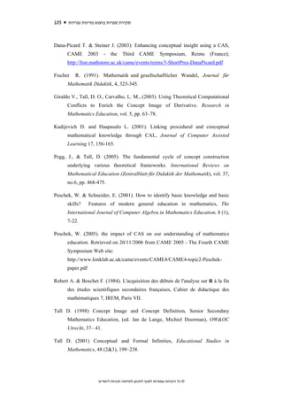 105   ‫סקירת ספרות בחמש מדינות נפרדות‬



Dana-Picard T. & Steiner J. (2003): Enhancing conceptual insight using a CAS,
      CAME        2003      -   the    Third      CAME         Symposium,         Reims   (France);
      http://ltsn.mathstore.ac.uk/came/events/reims/3-ShortPres-DanaPicard.pdf

Fischer   R. (1991). Mathematik und gesellschaftlicher Wandel, Journal für
      Mathematik Didaktik, 4, 323-345.

Giraldo V., Tall, D. O., Carvalho, L. M., (2003). Using Theoretical Computational
      Conflicts to Enrich the Concept Image of Derivative. Research in
      Mathematics Education, vol. 5, pp. 63–78.

Kadijevich D. and Haapasalo L. (2001). Linking procedural and conceptual
      mathematical knowledge through CAL, Journal of Computer Assisted
      Learning 17, 156-165.

Pegg, J., & Tall, D. (2005). The fundamental cycle of concept construction
      underlying various theoretical frameworks. International Reviews on
      Mathematical Education (Zentralblatt für Didaktik der Mathematik), vol. 37,
      no.6, pp. 468-475.

Peschek, W. & Schneider, E. (2001). How to identify basic knowledge and basic
      skills?     Features of modern general education in mathematics, The
      International Journal of Computer Algebra in Mathematics Education, 8 (1),
      7-22.

Peschek, W. (2005). the impact of CAS on our understanding of mathematics
      education. Retrieved on 20/11/2006 from CAME 2005 - The Fourth CAME
      Symposium Web site:
      http://www.lonklab.ac.uk/came/events/CAME4/CAME4-topic2-Peschek-
      paper.pdf

Robert A. & Boschet F. (1984). L'acquisition des débuts de l'analyse sur R à la fin
      des études scientifiques secondaires françaises, Cahier de didactique des
      mathématiques 7, IREM, Paris VII.

Tall D. (1998) Concept Image and Concept Definition, Senior Secondary
      Mathematics Education, (ed. Jan de Lange, Michiel Doorman), OW&OC
      Utrecht, 37– 41.

Tall D. (2001) Conceptual and Formal Infinities, Educational Studies in
      Mathematics, 48 (2&3), 199–238.




                         ‫© כל הזכויות שמורות לאגף לתכנון ולפיתוח תכניות לימודים‬
 