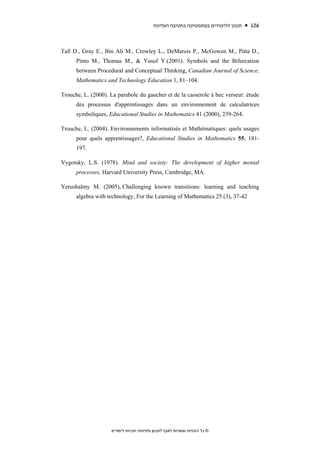 ‫תכנון הלימודים במתמטיקה בחטיבה העליונה‬   106



Tall D., Gray E., Bin Ali M., Crowley L., DeMarois P., McGowen M., Pitta D.,
      Pinto M., Thomas M., & Yusof Y.(2001). Symbols and the Bifurcation
      between Procedural and Conceptual Thinking, Canadian Journal of Science,
      Mathematics and Technology Education 1, 81–104.

Trouche, L. (2000). La parabole du gaucher et de la casserole à bec verseur: étude
      des processus d'apprentissages dans un environnement de calculatrices
      symboliques, Educational Studies in Mathematics 41 (2000), 239-264.

Trouche, L. (2004). Environnements informatisés et Mathématiques: quels usages
      pour quels apprentissages?, Educational Studies in Mathematics 55, 181-
      197.

Vygotsky, L.S. (1978). Mind and society: The development of higher mental
      processes, Harvard University Press, Cambridge, MA.

Yerushalmy M. (2005), Challenging known transitions: learning and teaching
      algebra with technology, For the Learning of Mathematics 25 (3), 37-42




                    ‫© כל הזכויות שמורות לאגף לתכנון ולפיתוח תכניות לימודים‬
 