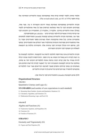 ‫311‬     ‫סקירת ספרות בחמש מדינות נפרדות‬



‫תלמיד מחויב ללמוד לפחות קורס אחד במתמטיקה בשנת הלימודים האחרונה שלו‬
                       ‫בבית הספר )6791 ‪.(The revised school code, act 451 of‬‬


‫תכנית הלימודים במתמטיקה מאורגנת בשתי דרכים הקשורות זו בזו. מצד אחד,‬
‫מפורטים התכנים לגבי כל אחד משלושה קורסים שעל כל אחד מהתלמידים ללמוד‬
‫במהלך שנות הלימודים בתיכון: אלגברה ‪ ,I‬אלגברה ‪ ,II‬גיאומטריה וכן התכנים לגבי‬
      ‫שני קורסי בחירה שעשויים להילמד כקורס רביעי – ‪ pre calculus‬וסטטיסטיקה.‬
‫מצד שני, מאורגנת תכנית הלימודים בארבע קבוצות )‪ (strands‬המתייחסות לתחומים‬
‫מתמטיים שונים. בכל אחת מהקבוצות האלה מצוינים מספר סטנדרטים ועבור כל‬
‫אחד מהסטנדרטים מפורטות הציפיות מהתלמיד אשר השלים את הסטנדרטים. בנוסף‬
‫לכך, פורסם דוח הכולל הבהרות לגבי ציפיות אלה. ההבהרות כוללות גם דוגמאות‬
                                     ‫לשאלות וכן העמקה לגבי התכנים המצוינים.‬


‫תכנית הלימודים אינה מתייחסת לחלוקה לרמות או להקבצות. החלוקה לקבוצות על‬
‫פי רמות למידה היא באחריות המחוז או בית הספר. ההתייחסות לרמות שונות יכולה‬
‫להיות בצורה של מתן קורס רביעי ברמות שונות לתלמידים חזקים יותר או פחות,‬
‫בחלוקה של הכיתה לקבוצות הומוגניות יותר כדי לאפשר למידה )דרישות הסיום אינן‬
‫משתנות( וכן במתן קורסים נוספים )מעבר לארבעה הנדרשים( אשר יעזרו לתלמידים‬
                ‫מתקשים להתמודד עם הקורסים הנדרשים על פי תכנית הלימודים.‬


                            ‫להלן ארבע הקבוצות )‪ (strands‬והסטנדרטים לגבי כל אחד מהן:‬
‫‪Organizational Structure‬‬
‫1 ‪STRAND‬‬

‫)‪Quantitative Literacy and Logic (L‬‬
‫)‪STANDARDS (and number of core expectations in each standard‬‬
‫)31( ‪L1: Reasoning About Numbers, Systems and Quantitative Situations‬‬
‫)31( ‪L2: Calculation, Algorithms, and Estimation‬‬
‫)01( ‪L3: Mathematical Reasoning, Logic, and Proof‬‬



‫2 ‪STRAND‬‬

‫)‪Algebra and Functions (A‬‬
‫)61( ‪A1: Expressions, Equations, and Inequalities‬‬
‫)61( ‪A2: Functions‬‬
‫)72( ‪A3: Families of Functions‬‬


‫3 ‪STRAND‬‬
‫)‪Geometry and Trigonometry (G‬‬
‫)92( ‪G1: Figures and Their Properties‬‬




                           ‫© כל הזכויות שמורות לאגף לתכנון ולפיתוח תכניות לימודים‬
 