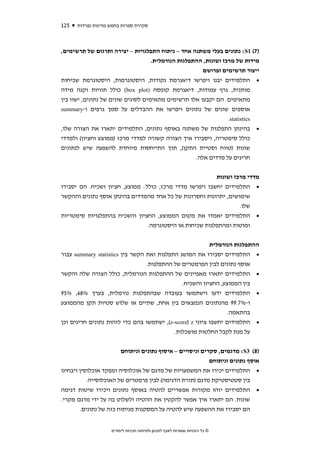 ‫521‬   ‫סקירת ספרות בחמש מדינות נפרדות‬



‫)7( 1‪ :S‬נתונים בעלי משתנה אחד – ניתוח התפלגויות – יצירה ותרגום של תרשימים,‬
                                    ‫מידות של מרכז ושונות, ההתפלגות הנורמלית.‬
                                                       ‫ייצור תרשימים ופרושם‬
‫• התלמידים יבנו ויפרשו דיאגרמת נקודות, היסטוגרמות, היסטוגרמת שכיחות‬
‫מותנית, גרף עמודות, דיאגרמת קופסה )‪ (box plot‬כולל תוויות וקנה מידה‬
‫מתאימים. הם יקבעו אלו תרשימים מתאימים לסוגים שונים של נתונים, ישוו בין‬
‫אוספים שונים של נתונים ויפרשו את ההבדלים על סמך גרפים ו-‪summary‬‬
                                                                 ‫‪.statistics‬‬
‫• בהינתן התפלגות של משתנה באוסף נתונים, התלמידים יתארו את הצורה שלו,‬
‫כולל סימטריה, ויסבירו איך הצורה קשורה למדדי מרכז )ממוצע וחציון( ולמדדי‬
‫שונות )טווח וסטיית התקן(, תוך התייחסות מיוחדת להשפעה שיש לנתונים‬
                                                    ‫חריגים על מדדים אלה.‬


                                                                             ‫מדדי מרכז ושונות‬
‫• התלמידים יחשבו ויפרשו מדדי מרכז, כולל: ממוצע, חציון ושכיח. הם יסבירו‬
‫שימושים, יתרונות וחסרונות של כל אחד מהמדדים בהינתן אוסף נתונים וההקשר‬
                                                                  ‫שלו.‬
‫• התלמידים יאמדו את מקום הממוצע, החציון והשכיח בהתפלגויות סימטריות‬
                                ‫ומוטות ומהתפלגות שכיחות או היסטוגרמה.‬


                                                          ‫ההתפלגות הנורמלית‬
‫• התלמידים יסבירו את המושג התפלגות ואת הקשר בין ‪ summary statistics‬עבור‬
                                 ‫אוסף נתונים לבין הפרמטרים של ההתפלגות.‬
‫• התלמידים יתארו מאפיינים של ההתפלגות הנורמלית, כולל הצורה שלה והקשר‬
                                              ‫בין הממוצע, החציון והשכיח.‬
‫• התלמידים ידעו וישתמשו בעובדה שבהתפלגות נורמלית, בערך %86, %59‬
‫ו-%7.99 מהנתונים הנמצאים בין אחת, שתיים או שלוש סטיות תקן מהממוצע‬
                                                                ‫בהתאמה.‬
‫• התלמידים יחשבו ציוני ‪ ,(z-score) z‬ישתמשו בהם כדי לזהות נתונים חריגים וכן‬
                                           ‫על מנת לקבל החלטות מושכלות.‬


                        ‫)8( 3‪ :S‬מדגמים, סקרים וניסויים – איסוף נתונים וניתוחם‬
                                                           ‫אוסף נתונים וניתוחם‬
‫• התלמידים יכירו את המשמעויות של מדגם של אוכלוסיה ומפקד אוכלוסין ויבחינו‬
           ‫בין סטטיסטיקת מדגם )תורת הדגימה( לבין פרמטרים של האוכלוסייה.‬
‫• התלמידים יזהו מקורות אפשריים להטיה באוסף נתונים ויכירו שיטות דגימה‬
‫שונות. הם יתארו איך אפשר להקטין את ההטיה ולשלוט בה על ידי מדגם מקרי.‬
       ‫הם יסבירו את ההשפעה שיש להטיה על המסקנות מניתוח כזה של נתונים.‬


                    ‫© כל הזכויות שמורות לאגף לתכנון ולפיתוח תכניות לימודים‬
 