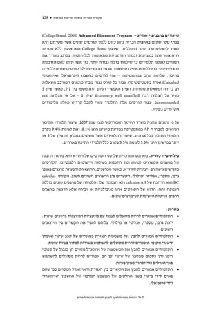 ‫921‬   ‫סקירת ספרות בחמש מדינות נפרדות‬



‫שיעורים בתכנית ייחודית – ‪(CollegeBoard, 2008) Advanced Placement Program‬‬
‫בבתי ספר שונים בארצות הברית נהוג כיום ללמד קורסים שונים אשר מטרתם היא‬
‫לעזור להצליח טוב יותר במכללות. הארגון ‪ College Board‬הוא ארגון ללא מטרות‬
‫רווח אשר דוגל במצוינות ובמתן הזדמנויות מתאימות לכל תלמיד. בפרט, מעודד את‬
‫המורים לאתגר תלמידים כך שילמדו ברמה גבוהה יותר, כזו אשר תיתן להם הזדמנות‬
‫להצליח יותר במכללות ובאוניברסיטאות. ארגון זה מציע כ-73 קורסים שונים ללמידה‬
‫בתיכון, שלושה מהם במתמטיקה – שני קורסים בחשבון דיפרנציאלי ואינטגרלי‬
‫)‪ (Calculus‬ואחד בסטטיסטיקה. עבור כל קורס נבנה מבחן מתאים המורכב משאלות‬
‫רב ברירה ומשאלות פתוחות. הציון האפשרי הניתן הוא מספר בין 1-5, כאשר ציון 5‬
‫מעיד על הצלחה רבה )‪ (extremely well qualified‬וציון 1 – על אי הצלחה )‪not‬‬
‫‪ .(recommended‬עבור קורסים אלה התלמיד עשוי לקבל קרדיט כחלק מלימודים‬
                                                            ‫אקדמיים בעתיד.‬


‫על פי נתונים שהציג משרד החינוך האמריקאי לגבי שנת 7002, שיעור תלמידי התיכון‬
‫הניגשים למבחן ה-‪ AP‬במתמטיקה במדינת מישיגן הוא %1.8, זאת לעומת %4.9 בקרב‬
‫תלמידי התיכון בכל ארה"ב. שיעור התלמידים אשר משיגים במבחן זה ציון של 3 או‬
            ‫יותר במישיגן הינו %3.5 לעומת %5.5 בקרב כלל תלמידי התיכון בארה"ב.‬


‫פילוסופיה כללית. מטרתם המרכזית של שני הקורסים של חדו"א היא פיתוח ההבנה‬
‫של מושגים הקשורים לנושא תוך התנסות בשיטות ויישומים רלבנטיים. הקורסים‬
‫מדגישים גישה רב-ייצוגית לחדו"א, כאשר המושגים, התוצאות והבעיות מוצגים באופן‬
‫גרפי, מספרי, אנליטי ומילולי. הקשרים בין הייצוגים השונים חשוב. הקורס ‪calculus‬‬
‫‪ BC‬הוא הרחבה של ‪ calculus AB‬ולא העמקה שלו. הלמידה של מושגים שונים כוללת‬
‫העמקה זהה. הדגש של הקורסים אינו מניפולציות או זכירה אלא הדגשת מושגים‬
                                     ‫רחבים ושיטות הישימות לשימושים שונים.‬


                                                                      ‫מטרות:‬
‫• התלמידים אמורים להיות מסוגלים לעבוד עם פונקציות המיוצגות בדרכים שונות:‬
‫ייצוג גרפי, מספרי, אנליטי או מילולי. עליהם להבין את הקשרים בין הייצוגים‬
                                                                  ‫השונים.‬
‫• התלמידים אמורים להבין את משמעות הנגזרת במונחים של קצב שינוי ואומדן‬
   ‫לינארי מקומי ואמורים להיות מסוגלים להשתמש בנגזרות לפתור בעיות שונות.‬
‫• התלמידים אמורים להבין את המשמעות של אינטגרל מסוים הן כגבול של סכומי‬
‫רימן והן כסכום מצטבר של שינוי וכן הם אמורים להיות מסוגלים להשתמש‬
                                        ‫באינטגרלים כדי לפתור מגוון בעיות.‬
‫• התלמידים אמורים להבין את הקשרים בין הנגזרת והאינטגרל המסוים כפי שהם‬
‫באים לידי ביטוי בשני החלקים של המשפט המרכזי של החשבון האינטגרלי‬
                                                        ‫והדיפרנציאלי.‬


                    ‫© כל הזכויות שמורות לאגף לתכנון ולפיתוח תכניות לימודים‬
 