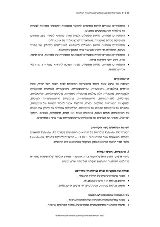 ‫תכנון הלימודים במתמטיקה בחטיבה העליונה‬   ‫031‬



‫התלמידים אמורים להיות מסוגלים לתקשר מתמטית ולהסביר פתרונות לבעיות‬                     ‫•‬
                                          ‫הן מילולית והן במשפטים כתובים.‬
‫התלמידים אמורים להיות מסוגלים לבנות מודל מתמטי לתאור מצב מתחום‬                        ‫•‬
              ‫הפיסיקה בעזרת פונקציות, משוואות דיפרנציאליות או אינטגרלים.‬
‫התלמידים אמורים להיות מסוגלים להשתמש בטכנולוגיה בתהליך של פתרון‬                       ‫•‬
                      ‫בעיות, בניסויים כדי לפרש תוצאות וכדי לתמוך במסקנות.‬
‫התלמידים אמורים להיות מסוגלים לקבוע את הסבירות של פתרונות, כולל סימן,‬                 ‫•‬
                                              ‫גודל, דיוק יחסי ויחידות מידה.‬
‫התלמידים אמורים להיות מסוגלים לפתח הערכה לחדו"א כגוף ידע קוהרנטי‬                      ‫•‬
                                                             ‫וכהישג אנושי.‬


                                                                 ‫דרישות קדם‬
‫השלמה של ארבע שנות לימוד מתמטיקה המיועדת לבית הספר העל יסודי, כולל‬
‫קורסים באלגברה, גיאומטריה, טריגונומטריה, גיאומטריה אנליטית ופונקציות‬
‫אלמנטריות. פונקציות אלה כוללות פונקציות לינאריות, פולינומיאליות, רציונאליות,‬
‫מעריכיות, לוגריתממיות, טריגונומטריות, פונקציות טריגונומטריות הפוכות,‬
‫ופונקציות המוגדרות בחלקים. בפרט, התלמיד אמור להכיר תכונות של פונקציות,‬
‫אלגברה של פונקציות וגרפים של פונקציות. התלמידים אמורים גם להבין את השפה‬
‫של הפונקציות( תחום וטווח, פונקציה זוגית ואי זוגית, סימטריה, אפסים, חיתוך‬
     ‫וכדומה(, להכיר את הערכים של פונקציות טריגונומטריות עבור ערכי ‪ x‬מסוימים.‬


                                               ‫רשימת הנושאים בשני הקורסים‬
‫הקורס ‪ Calculus BC‬כולל את כל הנושאים המופיעים בקורס ‪ Calculus AB‬ונושאים‬
‫נוספים. הנושאים אשר מסומנים ב - * או ב - + מיועדים להילמד בקורס ‪Calculus BC‬‬
                 ‫בלבד. סדר הופעת הנושאים נתון לשיקולי המרצה או רכז התכנית.‬


                                                   ‫‪ .I‬פונקציות, גרפים וגבולות‬
‫ניתוח גרפים. הדגש הוא על הקשר בין גיאומטריה ומידע אנליטי ועל השימוש בחדו"א‬
                       ‫כדי לנבא ולהסביר התנהגות לוקלית וגלובלית של פונקציה.‬


                                   ‫גבולות של פונקציות )כולל גבולות חד-צדדיים(‬
                                     ‫• הבנה אינטואיטיבית של תהליך ההגבלה;‬
                                          ‫• חישוב גבולות תוך שימוש באלגברה;‬
                       ‫• אומדן גבולות מנתונים הנתונים על ידי גרפים או טבלאות.‬


                                                        ‫אסימפטוטות והתנהגות לא חסומה‬
                             ‫• הבנת אסימפטוטות במונחים של התנהגות גרפית;‬
             ‫• תיאור התנהגות אסימפטוטית במנחים של גבולות הכוללים אינסוף;‬


                    ‫© כל הזכויות שמורות לאגף לתכנון ולפיתוח תכניות לימודים‬
 