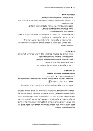 ‫תכנון הלימודים במתמטיקה בחטיבה העליונה‬            ‫231‬



                                                              ‫יישומים של נגזרות‬
                                 ‫• ניתוח עקומים, כולל ציון מונוטוניות וקמירות;‬
‫• + ניתוח של עקומים מישוריים המיוצגים בדרך פרמטרית, פולרית, וקטורית, כולל‬
                                                            ‫מהירות ותאוצה;‬
               ‫• אופטימיזציה, נקודות קיצון מוחלטת )גלובלית( ויחסית )לוקלית(;‬
                                  ‫• מידול קצב השינוי, כולל בעיות קצב קשורות;‬
                                            ‫• מציאת נגזרת של פונקציה הפוכה;‬
 ‫• פרוש של הנגזרת כקצב השינוי בהקשרים יישומיים שונים, כולל מהירות ותאוצה;‬
                                  ‫• פירוש גיאומטרי של משוואות דיפרנציאליות;‬
       ‫• + פתרונות נומריים של משוואות דיפרנציאליות תוך שימוש בשיטת אוילר;‬
‫• + כלל לופיטל, כולל שימוש בו לקביעת גבולות והתכנסות של אינטגרלים לא‬
                                                            ‫אמיתיים וטורים.‬


                                                                              ‫חישובי נגזרות‬
‫הכרת נגזרות של פונקציות בסיסיות, כולל חזקות, מעריכיות, לוגריתמיות,‬                             ‫•‬
                           ‫טריגונומטריות; ופונקציות טריגונומטריות הפוכות;‬
                        ‫כללי גזירה עבור סכומים מכפלות ומנות של פונקציות;‬                       ‫•‬
                                    ‫כללי שרשרת ונגזרת של פונקציה סתומה;‬                        ‫•‬
                         ‫+ נגזרות של פונקציות פרמטריות, פולריות וקטוריות.‬                      ‫•‬


                                                            ‫‪ .III‬אינטגרלים‬
                                      ‫פרושים ותכונות של אינטגרלים מוחלטים‬
                                     ‫• אינטגרל מוחלט כגבול של סכומי רימן;‬
‫• התייחסות לאינטגרל מוחלט של קצב שינוי של כמות מעל קטע כשינוי הכמות מעל‬
                                                     ‫‪b‬‬
                                                  ‫הקטע: ) ‪; ∫ f '( x ) dx − f (b ) − f ( a‬‬
                                                     ‫‪a‬‬

    ‫• תכונות בסיסיות של אינטגרלים מוחלטים )כולל, למשל, חיבוריות ולינאריות(.‬


‫* ישומים של אינטגרלים. משתמשים באינטגרלים כדי לבנות מודלים מתמטיים‬
‫לתופעות הקשורות בפיסיקה, ביולוגיה או כלכלה. התלמידים צריכים להתאים את‬
‫הידע שלהם ואת הטכניקות המוכרות להם כדי לפתור בעיות יישומיות דומות. הדגש‬
‫הוא על שימוש בקירוב של סכום רימן וייצוג הגבול שלו כאינטגרל מסוים. כדי ליצור‬
‫בסיס משותף, יישומים מסוימים אמורים לכלול מציאת שטח של אזור, נפח של גוף עם‬
‫חתכים ידועים, מציאת הערך הממוצע של פונקציה, המרחק שעבר חלקיק לאורך ישר‬
                                                  ‫ושינוי מצטבר מקצב של שינוי.‬




                    ‫© כל הזכויות שמורות לאגף לתכנון ולפיתוח תכניות לימודים‬
 