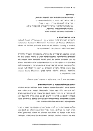 ‫תכנון הלימודים במתמטיקה בחטיבה העליונה‬   ‫431‬



                                                                       ‫* טורי טיילור‬
                       ‫• קירובים פולינומי טיילור עם הצגה גרפית של התכנסות;‬
                        ‫• טורי מק לורן וטורי טיילור הכלליים שמרכזם ב- ‪;x = a‬‬
                           ‫• טורי טיילור לפונקציות )‪;ex , sin x , cos x , 1 / (1-x‬‬
          ‫• מניפולציות פורמליות של טורי טיילור וקיצורים לחישוב טורי טיילור;‬
                                          ‫• פונקציות המוגדרות על ידי טורי חזקה;‬
                                      ‫• חסם שגיאה של לגראנג' לפולינומי טיילור.‬


                                                  ‫שימוש במחשבונים גרפיים‬
‫כל הגופים המעורבים בחינוך מתמטי , כמו ‪National Council of Teachers of‬‬
‫‪ ,Mathematics Association of America ,Mathematics‬ו-‪Mathematical Sciences‬‬
‫‪ ,Education Board of the National Academy of Sciences‬ממליצים על השימוש‬
                         ‫במחשבונים להוראת המתמטיקה וכן לבחינת התלמידים.‬


‫השימוש במחשבון גרפי בקורסים של תכנית ‪ AP‬נחשבת כחלק אינטגרלי של הקורס.‬
‫התלמידים אמורים להיעזר במחשבונים ברמה יומית, כך שישלטו בשימוש בהם. יחד‬
‫עם זאת, התלמידים חייבים גם להגיע לשליטה בטכניקות חישוב הנעשות ללא‬
‫מחשבונים, ולהיעזר בהם במקרים בהם השימוש במחשבון אינו יעיל או שאינו מתאים.‬
‫בשל ההתפתחות המהירה במחשבונים גרפיים, נוסחה רשימת דרישות מהטכנולוגיה‬
‫שבה ישתמשו במהלך הלימודים והמבחנים וכן רשימה של הגבלות לגבי השימוש‬
‫בטכנולוגיה במבחנים. הרשימה מופיעה בקובץ ‪Calculus Course Description‬‬
                                                     ‫)8002 ,‪.(CollegeBoard‬‬

            ‫בקובץ זה גם אפשר לראות דוגמאות למבחני סיכום של הקורסים האלה.‬


                           ‫דוגמאות לפעילויות המומלצות על ידי תכנית הלימודים‬
‫השיעור שנבחר להוות דוגמה לשיעור בנושא של חפיפת משולשים בתכנית הלימודים‬
‫לקוח מכתב העת )1002 ,.‪ .Mathematics Teacher (Oct‬במסגרת השיעור המורה אמור‬
‫להציג לתלמידים את הבעיה הבאה: לורנס עובד בחברה המייצרת רעפים משולשים.‬
‫תפקידו של לורנס הוא לוודא שכל הרעפים הם אכן באותו הגודל. לורנס עצלן והוא‬
‫מחפש את הדרך הקלה ביותר להבטיח שהם אכן שווים בגודלם. עזרו ללורנס למצוא‬
                        ‫את הדרך הקלה ביותר לוודא ששני משולשים שווים בגודל.‬


‫התלמידים אמורים להתייחס לבעיה, ובמסגרת הדיון שמתפתח המורה אמור לחזור על‬
‫המושג חפיפה של משולשים. המורה אמור להעלות את השאלה, אם לורנס אמור‬
‫למדוד את כל הצלעות כדי לוודא ששני משולשים הם חופפים. לאחר הדיון המורה‬
‫יכתוב את ההשערה "אם לשני משולשים יש צלע אחת בעלת אורך שווה, המשולשים‬



                   ‫© כל הזכויות שמורות לאגף לתכנון ולפיתוח תכניות לימודים‬
 