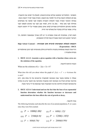 ‫531‬         ‫סקירת ספרות בחמש מדינות נפרדות‬



‫חופפים". התלמידים ישתמשו בכלים שונים )רצועות, למשל( כדי לבחון את ההשערה.‬
 ‫אם לא הועלתה דוגמה נגדית כדי לסתור את הטענה, המורה אמור לצייר דוגמה כזאת.‬
‫במהלך השיעור המורה אמור להעלות השערות נוספות לגבי חפיפה של משולשים‬
‫)תחילה לגבי נתון אחד – צלע או זווית, לאחר מכן לגבי שני נתונים ולבסוף לגבי‬
‫שלושה נתונים( והתלמידים אמורים לבחון אותן באופן אמפירי על ידי חיפוש דוגמה‬
                               ‫נגדית. אפשר גם לדון במקרה של משולש ישר זווית.‬


‫חשוב לציין, שבתכנית לא מצוין במפורש כי יש לדון בצורך שבמשפטי החפיפה, וכי‬
                      ‫השיעור המוצע הוא דוגמה אפשרית בעת למידת המשפטים.‬


‫דוגמאות לשאלות המתאימות לציפיות תוכן ספציפיות – )‪High School Content‬‬
                                                   ‫‪(Expectations – HSCE‬‬
‫הדרישות הבאות מנוסחות בתכנית הלימודים כחלק מהציפיות לגבי תוכן מהתלמידים‬
                                                         ‫בקורס אלגברה ‪.I‬‬


‫‪1. HSCE A1.2.2: Associate a given equation with a function whose zeros are‬‬
      ‫.‪the solutions of the equation‬‬
                                                                             ‫הבעיה הניתנת לדוגמה:‬
‫? 0 = )3 + ‪What are the solutions of ( x − 2)( x‬‬


‫‪What does this tell you about where the graph of f ( x) = x 2 + x − 6 crosses the‬‬
‫?‪x–axis‬‬
‫שאלה זו עוסקת בקשר שבין משוואה לפונקציה ובייצוגים של כל אחת מהן. היא‬
‫מדגישה שקיים הבדל בין משוואה לבין פונקציה ומדגישה את הקשר שיש בין פתרון‬
    ‫של משוואה לנקודת החיתוך של גרף הפונקציה אשר מבוטאת על ידי ביטוי שקול.‬


‫‪2. HSCE A2.5.4: Understand and use the fact that the base of an exponential‬‬
      ‫‪function determines whether the function increases or decreases and‬‬
      ‫.‪understand how the base affects the rate of growth or decay‬‬


                                                                                     ‫בעיה לדוגמה:‬
‫‪The following formulas each describe the size of an animal population, P, in t years‬‬
‫.‪since they were first counted‬‬

      ‫)‪(i‬‬     ‫‪P = 1000(1.08)t‬‬                      ‫‪(ii) P = 600(1.12)t‬‬

      ‫)‪(iii‬‬    ‫‪P = 2500(0.9)t‬‬                      ‫)‪(iv‬‬   ‫‪P = 1200(1.185)t‬‬

      ‫‪(v) P = 800(0.78)t‬‬                           ‫‪(vi) P = 2000(0.99)t‬‬


                          ‫© כל הזכויות שמורות לאגף לתכנון ולפיתוח תכניות לימודים‬
 