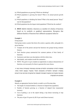 ‫תכנון הלימודים במתמטיקה בחטיבה העליונה‬   136



(a) Which populations are growing? Which are shrinking?
(b) Which population is growing the fastest? What is its annual percent growth
    rate?
(c) Which population is shrinking the fastest? What is the annual percent “decay”
    rate for that population?
(d) Which population has the largest initial population? Which has the smallest?


3. HSCE A2.3.1: Identify a function as a member of a family of functions
   based on its symbolic or graphical representation. Recognize that
   different families of functions have different asymptotic behavior


Example 1:
Group project
Each group creates a poster that shows the context, equation, table, and graph of a
given function.
•   Compare all of the posters and put the functions into groups having common
    features.
•   Each function group summarized the common patterns of their family of
    functions.
•   Summarize and share your descriptions with the whole class.
•   Individually, each student records the summaries.
•   NOTE: The goal is to give students an opportunity to analyze characteristics of
    functions, not necessarily for them to generate the exact classes.


.‫במסגרת למידת המתמטיקה הלומדים מעורבים במשימות קבוצתיות שונות כמו זו‬
.‫במסגרת המשימה התלמידים מתבקשים לבחור פונקציה בעצמם ולנתח אותה‬
‫המשימה מקשרת בין פונקציה ספציפית למשפחה של פונקציות ומדגישה את הייצוגים‬
                                                     .‫השונים שיש לפונקציה‬


Example 2:
Identify an appropriate function family to model a set of bivariate data.
•   The height of a kicked football as a function of elapsed time (quadratic).
•   Number of bacteria growing as a function of elapsed time (exponential
    increase).
•   Cost of parking a car at the airport during a trip (linear increasing or step
    function).
•   The price of gas if it grows by $0.16 per week (linear increase)



                      ‫© כל הזכויות שמורות לאגף לתכנון ולפיתוח תכניות לימודים‬
 