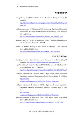 139   ‫סקירת ספרות בחמש מדינות נפרדות‬



                                                                              ‫רשימת מקורות‬

CollegeBoard, AP. (2008). Calculus Course Description. Retrieved January 1st,
      2008 from
      http://apcentral.collegeboard.com/apc/public/repository/ap08_calculus_cours
      edesc.pdf

Michigan department of Education, (2006). Improving High School Graduation
      Requirements, Michigan Merit Curriculum, Research Says That... Retrieved
      July 13, 2008 from
      http://www.michigan.gov/documents/hs_research_doc_149897_7.pdf

National Council of Teachers of Mathematics (2000). Principles and standards for
      schoolmathematics. Reston, VA: NCTM.

Steptoe, S., (2006). Building a New Student in Michigan. Time Magazine.
      Retrieved July 13, 2008 from
      http://www.time.com/time/nation/article/0,8599,1568853,00.html


                                                                       ‫מקורות לעיון נוסף‬
Clarifying examples and activities documents. Geometry. (n. d.). Retrieved July 13,
      2008 from http://mi-math-companion.wikispaces.com/Geometry
Legislative Council, State of Michigan, (2008). The Revised School Code, Act 451
      of 1976, Retrieved July 13, 2008 from
      http://www.legislature.mi.gov/documents/mcl/pdf/mcl-Act-451-of-1976.pdf

Michigan department of Education, (2007). High school content expectation
      clarification document. Mathematics. Algebra. Retrieved July 13, 2008 from
      http://mi-math-
      companion.wikispaces.com/Algebra+Clarification+Documents

Michigan department of Education, (2007). High school content expectation
      clarification document. Mathematics. Geometry. Retrieved July 13, 2008
      from
      http://mi-math-
      companion.wikispaces.com/Algebra+Clarification+Documents
Michigan department of Education, (2007). High school content expectations.
      Retrieved July 13, 2008 from
      http://www.michigan.gov/documents/Math11-14-open1_142202_7.pdf




                     ‫© כל הזכויות שמורות לאגף לתכנון ולפיתוח תכניות לימודים‬
 