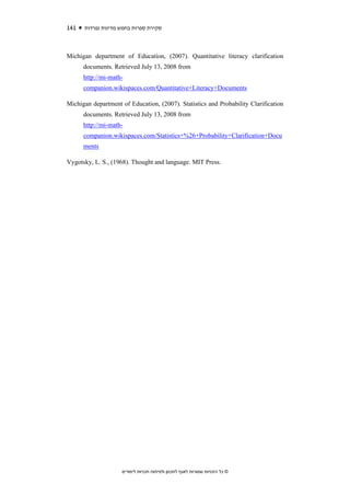 141   ‫סקירת ספרות בחמש מדינות נפרדות‬



Michigan department of Education, (2007). Quantitative literacy clarification
      documents. Retrieved July 13, 2008 from
      http://mi-math-
      companion.wikispaces.com/Quantitative+Literacy+Documents

Michigan department of Education, (2007). Statistics and Probability Clarification
      documents. Retrieved July 13, 2008 from
      http://mi-math-
      companion.wikispaces.com/Statistics+%26+Probability+Clarification+Docu
      ments

Vygotsky, L. S., (1968). Thought and language. MIT Press.




                    ‫© כל הזכויות שמורות לאגף לתכנון ולפיתוח תכניות לימודים‬
 