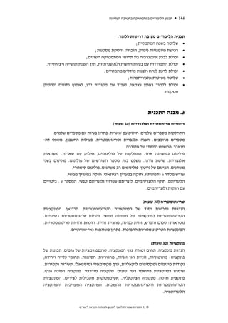 ‫תכנון הלימודים במתמטיקה בחטיבה העליונה‬   ‫641‬



                                        ‫תכנית הלימודים מציבה דרישות ללומד:‬
                                                  ‫• שליטה בשפה המתמטית;‬
                            ‫• רכישת מיומנויות נימוק, הוכחה, והסקת מסקנות;‬
                       ‫• יכולת לבצע אינטגרציה בין תחומי המתמטיקה השונים;‬
 ‫• יכולת התמודדות עם בעיות חדשות ולא שגרתיות, תוך הפגנת תושייה ויצירתיות;‬
                                 ‫• יכולת לדעת לנתח ולבנות מודלים מתמטיים;‬
                                             ‫• שליטה בשיטות אלגוריתמיות;‬
‫• יכולת ללמוד באופן עצמאי, לעבוד עם מקורות ידע, לאסוף נתונים ולהסיק‬
                                                                ‫מסקנות.‬



                                                                        ‫3. מבנה התכנית‬
                                             ‫ביטויים אריתמטיים ואלגבריים )05 שעות(‬
     ‫התחלקות מספרים שלמים. חילוק עם שארית. פתרון בעיות עם מספרים שלמים.‬
‫מספרים מרוכבים: הצגה אלגברית וטריגונומטרית. פעולות החשבון. משפט דה-‬
                                          ‫מואבר. המשפט היסודי של אלגברה.‬
‫פולינום במשתנה אחד. התחלקות של פולינומים, חילוק עם שארית. משוואות‬
‫אלגבריות. שיטת גורנר. משפט בזו. מספר השורשים של פולינום. פולינום בשני‬
                ‫משתנים. הבינום של ניוטון. פולינומים רב משתנים. פולינום סימטרי.‬
             ‫שורש מסדר ‪ n‬ותכונותיו. חזקה במעריך רציונאלי. חזקה במעריך ממשי.‬
‫הלוגריתם. חוקי הלוגריתמים. לוגריתם עשרוני ולוגריתם טבעי. המספר ‪ . e‬ביטויים‬
                                                         ‫עם חזקות ולוגריתמים.‬

                                                      ‫טריגונומטריה )03 שעות(‬
‫הגדרות ותכונות יסוד של הפונקציות הטריגונומטריות. הרדיאן. הפונקציות‬
‫הטריגונומטריות כפונקציות של משתנה ממשי. זהויות טריגונומטריות בסיסיות.‬
‫נוסחאות: סכום והפרש, זווית כפולה, מחצית זווית. הוכחת זהויות טריגונומטריות.‬
              ‫הפונקציות הטריגונומטריות ההפוכות. פתרון משוואות ואי-שוויוניים.‬


                                                           ‫פונקציות )03 שעות(‬
‫הגדרת פונקציה. תחום וטווח. גרף הפונקציה. טרנספורמציות של גרפים. תכונות של‬
‫פונקציה: מונוטוניות, זוגיות ואי זוגיות, מחזוריות, חסימות. תחומי עלייה וירידה,‬
‫נקודות מינימום ומקסימום לוקאליות, ערך מקסימאלי ומינימאלי. קעירות וקמירות.‬
‫שימוש בפונקציות בתחומי דעת שונים. פונקציה מורכבת. פונקציה הפוכה וגרף.‬
‫פונקצית חזקה. פונקציה רציונאלית. אסימפטוטות מקבילות לצירים. הפונקציות‬
‫הטריגונומטריות והטריגונומטריות ההפוכות. הפונקציה המעריכית והפונקציה‬
                                                                  ‫הלוגריתמית.‬


                   ‫© כל הזכויות שמורות לאגף לתכנון ולפיתוח תכניות לימודים‬
 