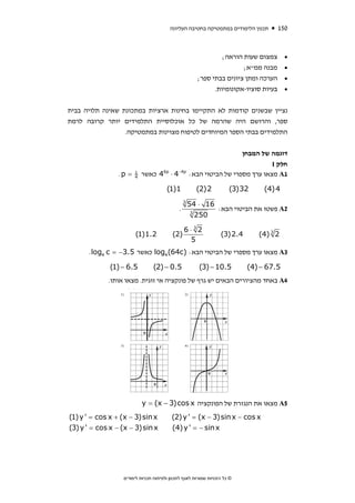 ‫תכנון הלימודים במתמטיקה בחטיבה העליונה‬        ‫051‬



                                                                 ‫צמצום שעות הוראה;‬       ‫•‬
                                                                        ‫מבנה ממ"א;‬       ‫•‬
                                                        ‫הערכה ומתן ציונים בבתי ספר;‬      ‫•‬
                                                              ‫בעיות סוציו-אקונומיות.‬     ‫•‬


‫נציין שבשנים קודמות לא התקיימו בחינות ארציות במתכונת שאינה תלויה בבית‬
‫ספר, והרושם היה שהרמה של כל אוכלוסיית התלמידים יותר קרובה לרמת‬
                  ‫התלמידים בבתי הספר המיוחדים לטיפוח מצוינות במתמטיקה.‬


                                                                       ‫דוגמה של המבחן‬
                                                                                 ‫חלק ‪I‬‬
                ‫= ‪.p‬‬   ‫1‬
                       ‫4‬
                           ‫‪ 46p ⋅ 4−4p‬כאשר‬           ‫1‪ A‬מצאו ערך מספרי של הביטוי הבא:‬

                                       ‫1)1(‬            ‫2)2(‬           ‫23)3(‬     ‫4)4(‬
                                                 ‫3‬
                                                     ‫61 ⋅ 45‬
                                             ‫.‬               ‫2‪ A‬פשטו את הביטוי הבא:‬
                                                      ‫3‬
                                                        ‫052‬

                                                 ‫23⋅6‬
                       ‫2.1)1(‬             ‫)2(‬                     ‫4.2)3(‬      ‫2 3 )4(‬
                                                  ‫5‬
      ‫3‪ A‬מצאו ערך מספרי של הביטוי הבא: )‪ log4 (64c‬כאשר 5.3− = ‪. log4 c‬‬

             ‫5.6 − )1(‬          ‫5.0 − )2(‬               ‫5.01 − )3(‬         ‫5.76 − )4(‬
             ‫4‪ A‬באחד מהציורים הבאים יש גרף של פונקציה אי זוגית. מצאו אותו.‬




                           ‫5‪ A‬מצאו את הנגזרת של הפונקציה ‪y = (x − 3)cos x‬‬
‫‪(1) y ' = cos x + (x − 3)sin x‬‬            ‫‪(2) y ' = (x − 3)sin x − cos x‬‬
‫‪(3) y ' = cos x − (x − 3)sin x‬‬            ‫‪(4) y ' = − sin x‬‬




                  ‫© כל הזכויות שמורות לאגף לתכנון ולפיתוח תכניות לימודים‬
 