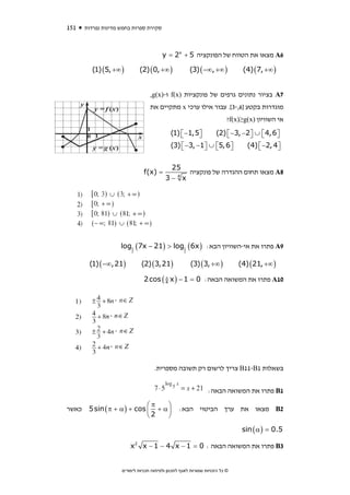 ‫151‬    ‫סקירת ספרות בחמש מדינות נפרדות‬



                                         ‫6‪ A‬מצאו את הטווח של הפונקציה 5 + ‪y = 2x‬‬

         ‫) ∞+ ,5( )1(‬        ‫) ∞+ ,0( )2(‬               ‫) ∞+ ,∞− ( )3(‬          ‫) ∞+ ,7( )4(‬


                                   ‫7‪ A‬בציור נתונים גרפים של פונקציות )‪ f(x‬ו-)‪,g(x‬‬
                                   ‫מוגדרות בקטע ]6,-3[. עבור אילו ערכי ‪ x‬מתקיים את‬
                                                                          ‫אי השוויון )‪?f(x)≥g(x‬‬
                                             ‫⎤5,1− ⎡ )1(‬
                                                 ‫⎣‬     ‫⎦‬            ‫⎤6,4 ⎡ ∪ ⎤2− ,3− ⎡ )2(‬
                                                                        ‫⎣‬       ‫⎣ ⎦‬      ‫⎦‬
                                             ‫⎤6,5⎡ ∪ ⎤1− ,3− ⎡ )3(‬
                                                 ‫⎣‬       ‫⎣ ⎦‬     ‫⎦‬               ‫⎤4 ,2− ⎡ )4(‬
                                                                                     ‫⎣‬      ‫⎦‬

                                            ‫52‬
                                ‫= )‪f(x‬‬           ‫8‪ A‬מצאו תחום ההגדרה של פונקציה‬
                                           ‫‪3− 4x‬‬




                     ‫9‪ A‬פתרו את אי-השוויון הבא: ) ‪log1 (7x − 21) > log1 (6x‬‬
                         ‫2‬                          ‫2‬



        ‫)12,∞− ( )1(‬          ‫)12,3( )2(‬                ‫) ∞+ ,3( )3(‬          ‫) ∞+ ,12( )4(‬

                                ‫01‪ A‬פתרו את המשואה הבאה: 0 = 1 − ) ‪2 cos ( 4 x‬‬
                                        ‫‪π‬‬




                                     ‫בשאלות 1‪ B11-B‬צריך לרשום רק תשובה מספרית.‬


                                                                ‫1‪ B‬פתרו את המשואה הבאה:‬

                              ‫‪⎛π‬‬    ‫⎞‬
‫כאשר‬    ‫⎟ ‪5 sin ( π + α ) + cos ⎜ + α‬‬             ‫2‪ B‬מצאו את ערך הביטוי הבא:‬
                              ‫2⎝‬    ‫⎠‬

                                                                               ‫5.0 = ) ‪sin ( α‬‬

                         ‫3‪ B‬פתרו את המשואה הבאה : 0 = 1 − ‪x2 x − 1 − 4 x‬‬


                     ‫© כל הזכויות שמורות לאגף לתכנון ולפיתוח תכניות לימודים‬
 