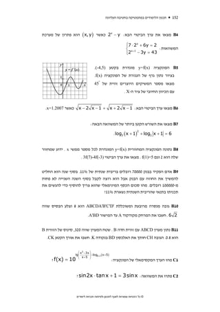 ‫תכנון הלימודים במתמטיקה בחטיבה העליונה‬     ‫251‬


‫4‪ B‬מצאו את ערך הביטוי הבא: ‪ 2x − y‬כאשר ) ‪ ( x, y‬הוא פתרון של מערכת‬

                                                           ‫⎧‬      ‫‪x‬‬
                                                           ‫2 = ‪⎪7 ⋅ 2 + 6y‬‬
                                                           ‫1+ ‪⎨ x‬‬          ‫המשוואות:‬
                                                           ‫34 = ‪⎪2 − 3y‬‬
                                                           ‫⎩‬


                                  ‫5‪ B‬הפונקציה )‪ y=f(x‬מוגדרת בקטע )5,4-(.‬
                                  ‫בציור נתון גרף של הנגזרת של הפונקציה )‪.f(x‬‬
                                  ‫מצאו מספר המשיקים היוצרים זווית של °54‬
                                                         ‫עם הכיוון החיובי של ציר ה-‪. X‬‬


 ‫כאשר 7002.1=‪.x‬‬     ‫6‪ B‬מצאו ערך הביטוי הבא: 1 − ‪x − 2 x − 1 + x + 2 x‬‬


                              ‫7‪ B‬מצאו את השורש הקטן ביותר של המשוואה הבאה:‬

                                                   ‫6 = 1 + ‪. log3 ( x + 1) + log3 x‬‬
                                                                   ‫2‬




‫8‪ B‬נתונה הפונקציה המחזורית )‪ y=f(x‬המוגדרת לכל מספר ממשי ‪ . x‬ידוע שמחזור‬
                      ‫שלה הוא 2 וגם 5=)1(‪ . f‬מצאו את ערך הביטוי )3-(‪. 3f(7)-4f‬‬


‫9‪ B‬אדם הפקיד בבנק 00007 רובלים בריבית שנתית של %11. בסוף שנה הוא החליט‬
‫להמשיך את החוזה עם הבנק אבל הוא רוצה לקבל בסוף השנה השנייה לא פחות‬
‫מ-000001 רובלים. מהו סכום הכסף המינימאלי שהוא צריך להוסיף כדי להגשים את‬
                                 ‫תכניתו בתנאי שהריבית השנתית נשארת %11?‬


‫01‪ B‬גובה מנסרה מרובעת ומשוכללת '‪ ABCDA'B'C'D‬הוא 8 וצלע הבסיס שווה‬

                            ‫2 6 . חשבו את המרחק מקודקוד ‪ A‬עד המישור ‪.A'BD‬‬


‫11‪ B‬נתון מעוין ‪ ABCD‬עם זווית חדה ‪ . B‬שטח המעוין שווה 023, סינוס של הזווית ‪B‬‬
  ‫הוא 8.0. הגובה ‪ CH‬חותך את האלכסון ‪ BD‬בנקודה ‪ .K‬חשבו את אורך הקטע ‪.CK‬‬


                    ‫⎞ ‪⎛ x3 −3x‬‬
                  ‫⎜‪lg‬‬          ‫)5 + ‪−log0.1 ( x‬‬
                    ‫⎟ 5+ ‪⎜ x‬‬ ‫⎟‬
     ‫01 = )‪? f(x‬‬    ‫⎝‬        ‫⎠‬
                                                  ‫1‪ C‬מהו הערך המקסימאלי של הפונקציה:‬


                   ‫2‪ C‬פתרו את המשוואה: ‪? sin2x ⋅ tan x + 1 = 3 sin x‬‬



                   ‫© כל הזכויות שמורות לאגף לתכנון ולפיתוח תכניות לימודים‬
 