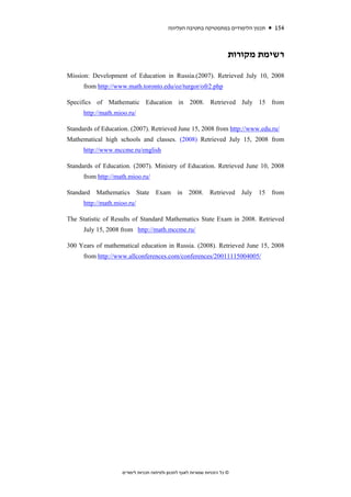 ‫תכנון הלימודים במתמטיקה בחטיבה העליונה‬   154


                                                                         ‫רשימת מקורות‬

Mission: Development of Education in Russia.(2007). Retrieved July 10, 2008
      from http://www.math.toronto.edu/oz/turgor/ofr2.php

Specifics of Mathematic Education in 2008. Retrieved July 15 from
      http://math.mioo.ru/

Standards of Education. (2007). Retrieved June 15, 2008 from http://www.edu.ru/
Mathematical high schools and classes. (2008) Retrieved July 15, 2008 from
      http://www.mccme.ru/english

Standards of Education. (2007). Ministry of Education. Retrieved June 10, 2008
      from http://math.mioo.ru/

Standard Mathematics State Exam in 2008. Retrieved July                        15 from
      http://math.mioo.ru/

The Statistic of Results of Standard Mathematics State Exam in 2008. Retrieved
      July 15, 2008 from http://math.mccme.ru/

300 Years of mathematical education in Russia. (2008). Retrieved June 15, 2008
      from http://www.allconferences.com/conferences/20011115004005/




                    ‫© כל הזכויות שמורות לאגף לתכנון ולפיתוח תכניות לימודים‬
 