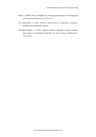 ‫תכנון הלימודים במתמטיקה בחטיבה העליונה‬   18



Sfard, A. (1998). On two metaphors for learning and the danger of choosing just
      one, Educational Researcher, 27(2), 4-13.

Von Glasersfeld, E. (1991). Radical constructivism in mathematics education.
      Dordrecht, the Netherlands: Kluwer.

Hefendehl-Hebeker, L. (1991). Negative numbers: Obstacles in their evolution
      from intuitive to intellectual constructs. For the Learning of Mathematics,
      11(1), 26-32.




                      ‫© כל הזכויות שמורות לאגף לתכנון ולפיתוח תכניות לימודים‬
 