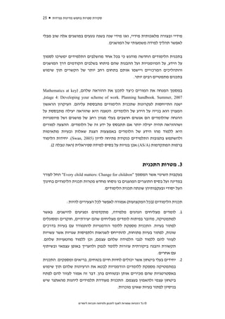 ‫52‬   ‫סקירת ספרות בחמש מדינות נפרדות‬



‫מידיי ובצורה מלאכותית מידיי, ואז מידי שנה בשנה נוגעים במושגים אלה שוב מבלי‬
                                  ‫לאפשר תהליך למידה משמעותי של המושגים.‬


‫בתכנית הלימודים החדשה מודגש כי בכל אחד מהשלבים התלמידים ימשיכו לסמוך‬
‫על הידע, על המיומנויות ועל ההבנות שהם פיתחו בשלבים הקודמים דרך המושגים‬
‫והתהליכים המרכזיים ויישמו אותם בתחום רחב יותר של הקשרים תוך שימוש‬
                                             ‫בתכנים מתמטיים רבים יותר.‬


‫במסמך המנחה את המורים כיצד לתכנן את ההוראה שלהם, )‪Mathematics at key‬‬
‫7002 ,‪,(stage 4: Developing your scheme of work. Planning handbook. Summer‬‬
‫ישנה התייחסות לעקרונות שתכנית הלימודים מתבססת עליהם. העיקרון הראשון‬
‫המצוין הוא בנייה על הידע של הלומדים. הטענה היא שהוראה יעילה מתבססת על‬
‫ההנחה שהלומדים הם אנשים חושבים בעלי מגוון רחב של מושגים ושל מיומנויות‬
‫ושההוראה תהיה יעילה יותר אם תתבסס על ידע זה של הלומדים. ההצעה למורים‬
‫היא ללמוד מהו הידע של הלומדים באמצעות הצגת שאלות ובעיות מתאימות‬
‫ולהשתמש בתגובות התלמידים כנקודת פתיחה לדיון )5002 ,‪ .(Swan‬יחידות הלימוד‬
    ‫ברמות המתקדמות )‪ (AS/A‬אכן בנויות על בסיס למידה ספיראלית )ראה טבלה 2(.‬



                                                                      ‫3. מטרות התכנית‬
‫בעקבות השינוי אשר המסמך "‪ "Every child matters: Change for children‬החל לעורר‬
‫במדינה ועל בסיס התוצרים המוצגים בו נוסחו מחדש מטרות תכנית הלימודים בחינוך‬
                                  ‫העל יסודי ובעקבותיהן שונתה תכנית הלימודים.‬

             ‫תכנית הלימודים )בכל המקצועות( אמורה לאפשר לכל הצעירים להיות:‬

‫1. לומדים מצליחים הנהנים מלמידה, מתקדמים ומגיעים להישגים. באשר‬
‫למתמטיקה, מדובר בפיתוח לומדים מצליחים שהם יצירתיים, חוקרים ומסוגלים‬
‫לפתור בעיות. התכנית מספקת ללומד הזדמנויות להתמודד עם בעיות בדרכים‬
‫שונות, לפתור בעיות פתוחות, להתייחס לשגיאות ולתפיסות שגויות אשר עשויות‬
‫לעזור להם ללמוד לגבי הלמידה שלהם עצמם, וכן ללמוד מהטעויות שלהם.‬
‫תקשורת והבנה ביקורתית עוזרות ללומד לנמק ולהעריך באופן עצמאי ובשיתוף‬
                                                             ‫עם אחרים.‬
‫2. יחידים בעלי ביטחון אשר יכולים לחיות חיים בטוחים, בריאים ומספקים. התכנית‬
‫במתמטיקה מספקת ללומדים הזדמנויות לבטא את הרעיונות שלהם תוך שימוש‬
‫באסטרטגיות שהם מכירים אותן ובטוחים בהן. דבר זה אמור לעזור להם לפתח‬
‫ביטחון עצמי ולהאמין בעצמם. התכנית מעודדת תלמידים ליהנות מהאתגר שיש‬
                                       ‫בניסיון לפתור בעיות שאינן מוכרות.‬


                    ‫© כל הזכויות שמורות לאגף לתכנון ולפיתוח תכניות לימודים‬
 