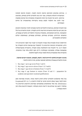 ‫תכנון הלימודים במתמטיקה בחטיבה העליונה‬   ‫62‬



‫3. אזרחים אחראים התורמים תרומה חיובית לחברה. התכנית תורמת לפיתוח‬
‫המיומנויות ליכולות פיננסיות, אשר יכינו את הלומדים לחיים בטוחים, אחראים‬
‫ובריאים. הדגש של התכנית על ניתוח סיטואציות מתמטיות ועל הצדקת מסקנות‬
‫עוזר להכין את התלמיד לנקוט בגישה ביקורתית בסיטואציות של החיים‬
                                                            ‫האמיתיים.‬


‫כמו התכנית הקודמת, גם תכנית הלימודים החדשה ממשיכה להכיר בחשיבות התכנים‬
‫תוך מתן דגש על פיתוח מיומנויות הנדרשות לחיים ולעבודה. תכנית הלימודים של כלל‬
‫המקצועות, וביניהם המתמטיקה, מתמקדת בהכשרת התלמידים כחוקרים עצמאיים,‬
‫כחושבים יצירתיים, כעובדים בצוותים, כמנהלים עצמאיים, כמשתתפים יעילים‬
                                                      ‫וכלומדים רפלקטיביים.‬


‫התייחסות רצינית למטרות אלה אמורה להבטיח כי לבוגרי בתי הספר התיכוניים יהיו‬
‫הידע, המיומנויות והגישות הנדרשים כדי להתמודד עם מציאות החיים והעבודה של‬
‫המאה ה-12. כדי להבטיח את ההשתלבות בשוק העבודה, מיומנויות פונקציונאליות‬
‫במקצועות אנגלית, מתמטיקה וטכנולוגיה )‪ (ICT‬הפכו לחלק בלתי נפרד מהתכנית.‬
                     ‫מיומנויות אלה מתמקדות ביכולת לפתור בעיות ולקבל החלטות.‬


 ‫מרכיבי התכניות )חלוקה ליחידות לימוד, לרמות, למגמות, הערכת הישגים וכדומה(‬
          ‫תכנית הלימודים באנגליה מחולקת לארבעה שלבים, על פי כיתות הלימוד:‬

‫)2 ‪1. Key stage 1: up to age seven (Years 1 and‬‬
‫)6 ‪2. Key stage 2: age seven to eleven (Years 3, 4, 5 and‬‬
‫)9 ‪3. Key stage 3: age eleven to fourteen (Years 7, 8 and‬‬
‫‪4. Key stage 4: age fourteen to sixteen (Years 10 and 11 – preparation for‬‬
   ‫)‪academic and equivalent vocational qualifications‬‬


‫בכל אחד מהשלבים הלומדים יכולים להגיע לרמות שונות. בתכנית מפורטות תשע‬
‫רמות לימוד כאשר בשלב הרביעי מדובר על למידה לרמות 6, 7, 8, ו-‪Exceptional) EP‬‬
‫‪ .(Performance‬בכל אחד מהתחומים במתמטיקה מפורטים ההישגים הנדרשים כדי‬
‫שתלמיד ייחשב כמי שמילא את דרישות הרמה בהצלחה. דוגמאות להישגים אלה ניתן‬
                                                             ‫לראות בטבלה 1.‬




                     ‫© כל הזכויות שמורות לאגף לתכנון ולפיתוח תכניות לימודים‬
 