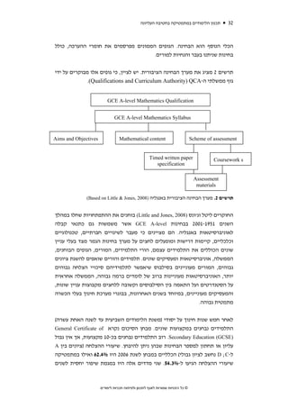 ‫תכנון הלימודים במתמטיקה בחטיבה העליונה‬           ‫23‬



‫הכלי הנוסף הוא הבחינה. הגופים הממונים מפרסמים את חומרי ההערכה, כולל‬
                                     ‫בחינות שניתנו בעבר והנחיות למורים.‬


‫תרשים 2 מציג את מערך הבחינה הציבורית. יש לציין, כי גופים אלו מבוקרים על ידי‬
              ‫גוף ממשלתי ה-‪.(Qualifications and Curriculum Authority) QCA‬‬


                          ‫‪GCE A-level Mathematics Qualification‬‬


                              ‫‪GCE A-level Mathematics Syllabus‬‬


‫‪Aims and Objectives‬‬              ‫‪Mathematical content‬‬                          ‫‪Scheme of assessment‬‬


                                                    ‫‪Timed written paper‬‬                  ‫‪Coursework s‬‬
                                                       ‫‪specification‬‬

                                                                                ‫‪Assessment‬‬
                                                                                 ‫‪materials‬‬

              ‫תרשים 2. מערך הבחינה הציבורית באנגליה )8002 ,‪(Based on Little & Jones‬‬


‫החוקרים ליטל וג'ונס )8002 ,‪ (Little and Jones‬בוחנים את ההתפתחויות שחלו במהלך‬
‫השנים 1591-1002 בבחינות ‪ GCE A-level‬אשר משמשות גם כתנאי קבלה‬
‫לאוניברסיטאות באנגליה. הם מציינים כי מעבר לשינויים חברתיים, טכנולוגיים‬
‫וכלכליים, קיימות דרישות ומופעלים לחצים על מערך בחינות הגמר מצד בעלי עניין‬
‫שונים הכוללים את התלמידים עצמם, הורי התלמידים, המורים, הגופים הבוחנים,‬
‫הממשלה, אוניברסיטאות ומעסיקים שונים. תלמידים והורים שואפים להשגת ציונים‬
‫גבוהים, המורים מעוניינים בסילבוס שיאפשר לתלמידיהם סיכויי הצלחה גבוהים‬
‫יותר, האוניברסיטאות מעוניינות ברוב של לומדים ברמה גבוהה, הממשלה אחראית‬
‫על הסטנדרטים ועל התאמה בין הסילבוסים וקשובה ללחצים מקבוצות עניין שונות,‬
‫והמעסיקים מעוניינים, במיוחד בשנים האחרונות, בבוגרי מערכת חינוך בעלי הכשרה‬
                                                              ‫מתמטית גבוהה.‬


‫לאחר חמש שנות חינוך על יסודי )משנת הלימודים השביעית עד לשנה האחת עשרה(‬
‫התלמידים נבחנים במקצועות שונים. מבחן הסיכום נקרא ‪General Certificate of‬‬
‫)‪ .Secondary Education (GCSE‬רוב התלמידים נבחנים בכ-01 מקצועות, אך אין גבול‬
‫עליון או תחתון למספר הבחינות שבהן ניתן להיבחן. שיעורי ההצלחה )ציונים בין ‪A‬‬
‫ל-‪ D ;C‬נחשב לציון גבולי( הכלליים במבחן לשנת 6002 היו %4.26 ואילו במתמטיקה‬
‫שיעורי ההצלחה הגיעו ל-%3.45. שני מדדים אלה היו במגמת שיפור יחסית לשנים‬



                      ‫© כל הזכויות שמורות לאגף לתכנון ולפיתוח תכניות לימודים‬
 
