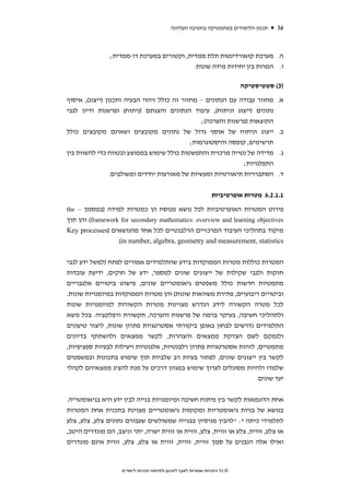 ‫תכנון הלימודים במתמטיקה בחטיבה העליונה‬      ‫63‬



                ‫ה. מערכת קואורדינטות תלת ממדית, וקטורים במערכת דו-ממדית;‬
                                            ‫ו. המרות בין יחידות מידה שונות.‬

                                                                             ‫)3( סטטיסטיקה‬

‫מחזור עבודה עם הנתונים – מחזור זה כולל זיהוי הבעיה ותכנון )ייצוג(, איסוף‬                ‫א.‬
‫נתונים )ייצוג וניתוח(, עיבוד הנתונים והצגתם )ניתוח( ופרשנות ודיון לגבי‬
                                                 ‫התוצאות )פרשנות והערכה(;‬
‫ייצוג וניתוח של אוסף גדול של נתונים מקובצים ושאינם מקובצים כולל‬                         ‫ב.‬
                                             ‫תרשימים, קופסה והיסטוגרמות;‬
‫מדידה של נטייה מרכזית והתפשטות כולל שימוש בממוצע ובטווח כדי להשוות בין‬                  ‫ג.‬
                                                               ‫התפלגויות;‬
                 ‫הסתברויות תיאורטיות ומעשיות של מאורעות יחידים ומשולבים.‬                ‫ד.‬


                                                                 ‫1.1.2.6 מטרות אופרטיביות‬

‫פירוט המטרות האופרטיביות לכל נושא מנוסח הן כמטרות למידה )במסמך – ‪the‬‬
‫‪ (framework for secondary mathematics: overview and learning objectives‬והן תוך‬
‫מיקוד בתהליכי העיבוד המרכזיים הרלבנטיים לכל אחד מהנושאים )‪Key processes‬‬
                  ‫‪.(in number, algebra, geometry and measurement, statistics‬‬


‫המטרות כוללות מטרות הממוקדות בידע שהתלמידים אמורים לפתח )למשל ידע לגבי‬
‫חזקות ולגבי שקילות של ייצוגים שונים למספר, ידע של חוקים, ידיעת עובדות‬
‫מתמטיות חדשות כולל משפטים גיאומטריים שונים, פישוט ביטויים אלגבריים‬
‫וביטויים ריבועיים, פתירת משוואות שונות( והן מטרות הממוקדות במיומנויות שונות.‬
‫לכל מטרה הקשורה לידע הנדרש מצוינות מטרות הקשורות למיומנויות שונות‬
‫ולתהליכי חשיבה, בעיקר ברמה של פרשנות והערכה, תקשורת ורפלקציה. בכל נושא‬
‫התלמידים נדרשים לבחון באופן ביקורתי אסטרטגיות פתרון שונות, ליצור טיעונים‬
‫ולנמקם לשם הצדקת ממצאים והצהרות, לקשר ממצאים ולהשתתף בדיונים‬
‫מתמטיים, לזהות אסטרטגיות פתרון רלבנטיות, אלגנטיות ויעילות לבעיות ספציפיות,‬
‫לקשר בין ייצוגים שונים, לפתור בעיות רב שלביות תוך שימוש בתכונות ובמשפטים‬
‫שלמדו ולהיות מסוגלים לערוך שימוש במגוון דרכים על מנת להציג ממצאיהם לקהלי‬
                                                                  ‫יעד שונים.‬


‫אחת הדוגמאות לקשר בין פיתוח חשיבה ומיומנויות בנייה לבין ידע היא בגיאומטריה.‬
‫בנושא של בניות גיאומטריות ומקומות גיאומטריים מצוינת בתכנית אחת המטרות‬
‫לתלמידי כיתה י: "להבין מניסיון בבנייה שמשולשים שעבורם נתונים צלע, צלע, צלע‬
‫או צלע, זווית, צלע או זווית, צלע, זווית או זווית ישרה, יתר וניצב, הם מוגדרים היטב,‬
‫ואילו אלה הנבנים על סמך זווית, זווית, זווית או צלע, צלע, זווית אינם מוגדרים‬



                    ‫© כל הזכויות שמורות לאגף לתכנון ולפיתוח תכניות לימודים‬
 