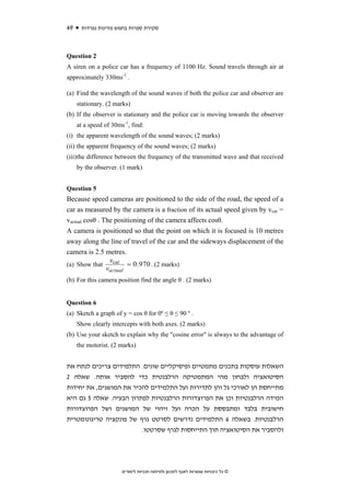 49    ‫סקירת ספרות בחמש מדינות נפרדות‬



Question 2
A siren on a police car has a frequency of 1100 Hz. Sound travels through air at
approximately 330ms-1 .

(a) Find the wavelength of the sound waves if both the police car and observer are
     stationary. (2 marks)
(b) If the observer is stationary and the police car is moving towards the observer
     at a speed of 30ms-1, find:
(i) the apparent wavelength of the sound waves; (2 marks)
(ii) the apparent frequency of the sound waves; (2 marks)
(iii) the difference between the frequency of the transmitted wave and that received
     by the observer. (1 mark)


Question 5
Because speed cameras are positioned to the side of the road, the speed of a
car as measured by the camera is a fraction of its actual speed given by vcar =
vactual cosθ . The positioning of the camera affects cosθ.
A camera is positioned so that the point on which it is focused is 10 metres
away along the line of travel of the car and the sideways displacement of the
camera is 2.5 metres.
                 vcar
(a) Show that           = 0.970 . (2 marks)
                vactual
(b) For this camera position find the angle θ . (2 marks)


Question 6
(a) Sketch a graph of y = cos θ for 0º ≤ θ ≤ 90 º .
     Show clearly intercepts with both axes. (2 marks)
(b) Use your sketch to explain why the "cosine error" is always to the advantage of
     the motorist. (2 marks)


‫השאלות עוסקות בתכנים מתמטיים ופיסיקליים שונים. התלמידים צריכים לנתח את‬
2 ‫הסיטואציה ולבחון מהי המתמטיקה הרלבנטית כדי להסביר אותה. שאלה‬
‫מתייחסת הן לאורכי גל והן לתדירות ועל התלמידים להכיר את המושגים, את יחידות‬
‫המידה הרלבנטיות וכן את הפרוצדורות הרלבנטיות לפתרון הבעיה. שאלה 5 גם היא‬
‫חישובית בלבד ומתבססת על הכרה ועל זיהוי של המושגים ושל הפרוצדורות‬
‫הרלבנטיות. בשאלה 6 התלמידים נדרשים לסרטט גרף של פונקציה טריגונומטרית‬
                         .‫ולהסביר את הסיטואציה תוך התייחסות לגרף שסרטטו‬




                       ‫© כל הזכויות שמורות לאגף לתכנון ולפיתוח תכניות לימודים‬
 