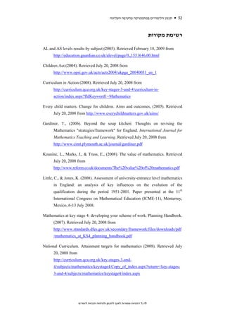 ‫תכנון הלימודים במתמטיקה בחטיבה העליונה‬     52


                                                                               ‫רשימת מקורות‬

AL and AS levels results by subject (2005). Retrieved February 18, 2009 from
      http://education.guardian.co.uk/alevel/page/0,,1551646,00.html

Children Act (2004). Retrieved July 20, 2008 from
      http://www.opsi.gov.uk/acts/acts2004/ukpga_20040031_en_1

Curriculum in Action (2008). Retrieved July 20, 2008 from
      http://curriculum.qca.org.uk/key-stages-3-and-4/curriculum-in-
      action/index.aspx?fldKeyword1=Mathematics

Every child matters. Change for children. Aims and outcomes, (2005). Retrieved
      July 20, 2008 from http://www.everychildmatters.gov.uk/aims/

Gardiner, T., (2006). Beyond the soup kitchen: Thoughts on revising the
      Mathematics "strategies/framework" for England. International Journal for
      Mathematics Teaching and Learning. Retrieved July 20, 2008 from
      http://www.cimt.plymouth.ac.uk/journal/gardiner.pdf

Kounine, L., Marks, J., & Truss, E., (2008). The value of mathematics. Retrieved
      July 20, 2008 from
      http://www.reform.co.uk/documents/The%20value%20of%20mathematics.pdf

Little, C., & Jones, K. (2008). Assessment of university-entrance level mathematics
      in England: an analysis of key influences on the evolution of the
      qualification during the period 1951-2001. Paper presented at the 11th
      International Congress on Mathematical Education (ICME-11), Monterrey,
      Mexico, 6-13 July 2008.

Mathematics at key stage 4: developing your scheme of work. Planning Handbook.
      (2007). Retrieved July 20, 2008 from
      http://www.standards.dfes.gov.uk/secondary/framework/files/downloads/pdf
      /mathematics_at_KS4_planning_handbook.pdf

National Curriculum. Attainment targets for mathematics (2008). Retrieved July
      20, 2008 from
      http://curriculum.qca.org.uk/key-stages-3-and-
      4/subjects/mathematics/keystage4/Copy_of_index.aspx?return=/key-stages-
      3-and-4/subjects/mathematics/keystage4/index.aspx




                      ‫© כל הזכויות שמורות לאגף לתכנון ולפיתוח תכניות לימודים‬
 