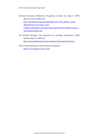 53   ‫סקירת ספרות בחמש מדינות נפרדות‬



National Curriculum. Mathematics Programme of study. Key stage 4. (2007).
      Retrieved July 20, 2008 from
      http://curriculum.qca.org.uk/uploads/QCA-07-3339-p_Maths_4_tcm8-
      404.pdf?return=/key-stages-3-and-
      4/subjects/mathematics/keystage4/index.aspx%3Freturn%3D/key-stages-3-
      and-4/subjects/index.aspx

The National Strategies. The framework for secondary mathematics. (2007).
      Retrieved July 20, 2008 from
      http://www.standards.dcsf.gov.uk/secondary/framework/maths/fwsm/

Office of the Qualifications and Examinations Regulator
      http://www.ofqual.gov.uk/191.aspx




                    ‫© כל הזכויות שמורות לאגף לתכנון ולפיתוח תכניות לימודים‬
 