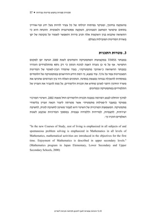 ‫75‬   ‫סקירת ספרות בחמש מדינות נפרדות‬



‫בהשקעה בחינוך, ובעיקר בפיתוח יכולתו של כל צעיר להיות בעל ידע ובר-אוריין‬
‫בתחום שימושי המחשב המגוונים, השקעה אסטרטגית ולאומית. ההנחה היא כי‬
‫התשואה שתבוא בגין השקעות אלה תניב פירות ותאפשר לשמור על מקומה של יפן‬
                                           ‫בשורת המדינות המובילות בעולם.‬



                                                                       ‫3. מטרות התכנית‬
‫במבחני ‪ TIMSS‬במקצועות המתמטיקה והמדעים לשנת 0002 הגיעה יפן למקום‬
‫החמישי. אף על פי כן נוצרה דאגה לנוכח הנתון כי רק %84 מהתלמידים הוגדרו‬
‫במבחני ההשוואה כ"אוהבי מתמטיקה", בעוד שהמדד הבין-לאומי של המדינות‬
‫המצטיינות עמד על %27. עוד נמצא, כי רמת הידע וההישגים במתמטיקה של הלומדים‬
‫במוסדות להשכלה גבוהה נמצאת בנסיגה. הנתונים האלה היו בין הגורמים שהניעו את‬
‫משרד החינוך היפני לארגן מחדש את תכנית הלימודים, על מנת להגביר את העניין של‬
                                              ‫התלמידים במתמטיקה ובמדעים.‬


‫לפיכך הוחלט לבצע רפורמה במבנה תכנית הלימודים החל משנת 2002. השינוי המרכזי‬
‫ממוקד במעבר ל"פעילות מתמטית" אשר מטרתה ליצור הנאה ועניין בלימודי‬
‫מתמטיקה. המשמעות המרכזית של השינוי היא לעבור משינון לחשיבה לוגית, לחשיבה‬
‫יצירתית, לתצפיות, למדידות וללמידה עצמית. במסמך המדיניות שנקבע לשנות‬
                                                   ‫האלפיים הוכרז כי:‬


‫‪"In the new Courses of Study, zest of living is emphasized in all subjects of and‬‬
‫‪spontaneous problem solving is emphasized in Mathematics in all levels of‬‬
‫‪Mathematics, mathematical activities are introduced in the objectives for the first‬‬
‫".‪time. Enjoyment of Mathematics is described in upper secondary levels‬‬
‫‪(Mathematics program in Japan Elementary, Lower Secondary and Upper‬‬
‫)0002 ,‪Secondary Schools‬‬




                     ‫© כל הזכויות שמורות לאגף לתכנון ולפיתוח תכניות לימודים‬
 