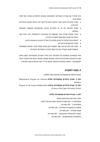 ‫תכנון הלימודים במתמטיקה בחטיבה העליונה‬   ‫85‬



‫ניתן להגדיר את מטרות השינויים והרפורמות בתכנית הלימודים בחינוך העל יסודי‬
                                                                    ‫באופן הבא:‬
‫• לעבור מדגש על שינון חומר הלימוד לדגש על לימוד תוך פיתוח חשיבה ביקורתית‬
                                                                 ‫ויצירתית;‬
‫• לעבור להוראה של עד 02 תלמידים בכיתה במתמטיקה )ובמספר מקצועות‬
                                                                   ‫נוספים(.‬
‫• ליצור סביבת עבודה אשר מבוססת על טכנולוגיה דיגיטאלית, תוך ניצול גובר‬
                                   ‫והולך של סביבה ממוחשבת ללמידה יחידנית;‬
       ‫• להטמיע את הערכת ההישגים הפנים בית ספרית )‪;(self-evaluation system‬‬
                                                  ‫• לעודד את מעורבות ההורים;‬
‫• ליצור סוג חדש של בתי ספר ולאפשר להם מרחב פעולה גמיש. גמישות משמעותה‬
               ‫התאמת דפוסי העבודה של בית הספר לצורכי התלמידים והקהילה.‬


‫אחד מהצעדים הנוספים של הרפורמה הוא עידוד המורים למתמטיקה לבצע מחקר‬
‫עצמי בהיבטים השונים של ההוראה, ופרסום ממצאי המחקר בכתב-עת הנקרא "חינוך‬
  ‫למתמטיקה". איסוף הנתונים והכתיבה יבוצעו על ידי המורים בסיוע אנשי אקדמיה.‬



                                                                        ‫4. מבנה התכנית‬
                                  ‫תכנית הלימודים במתמטיקה מורכבת משני חלקים:‬

‫חלק ‪ :I‬תכנית לימודים במתמטיקה כללית )‪Mathematical Program for General‬‬
                                                                    ‫‪(Students‬‬
‫חלק ‪ :II‬תכנית לימודים במתמטיקה מדעית )‪Program in the Science-Mathematics‬‬
                                        ‫‪(Course of the Upper Secondary School‬‬


                                             ‫חלק ‪ : I‬תכנית לימודים במתמטיקה כללית‬

                                                 ‫חלק ‪ I‬מכיל את הקורסים הבאים:‬
                             ‫מתמטיקה 1 – 041 שעורים )שיעור נמשך ביפן 05 דקות(;‬
                                                       ‫מתמטיקה 2 – 501 שעורים;‬
                                       ‫אלגברה וגיאומטריה אנליטית – 501 שעורים;‬
                                                     ‫מבוא לאנליזה – 501 שעורים;‬
                                      ‫חשבון דיפרנציאלי ואינטגראלי – 501 שעורים;‬
                                           ‫ההסתברות וסטטיסטיקה – 501 שעורים.‬




                   ‫© כל הזכויות שמורות לאגף לתכנון ולפיתוח תכניות לימודים‬
 