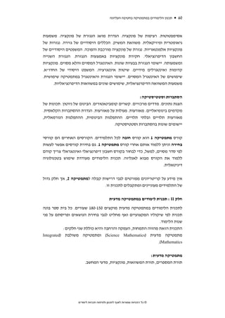 ‫תכנון הלימודים במתמטיקה בחטיבה העליונה‬   ‫06‬



‫אסימפטוטות. רציפות של פונקציה. הגדרת מושג הנגזרת של פונקציה. משמעות‬
‫גיאומטרית ופיזיקאלית. משוואת המשיק. הכללים היסודיים של גזירה. נגזרות של‬
‫פונקציות אלמנטאריות. נגזרת של פונקציה מורכבת והפוכה. המשפטים היסודיים של‬
‫החשבון הדיפרנציאלי. חקירת פונקציות באמצעות הנגזרת. הנגזרת השנייה‬
‫ומשמעותה. יישומי הנגזרת בבעיות שונות. האינטגרל המסוים והלא מסוים. פונקציות‬
‫קדומות ואינטגרלים מידיים. שיטות אינטגרציה. המשפט היסודי של החדו"א.‬
‫שימושים של האינטגרל המסוים. יישומי הנגזרת והאינטגרל במתמטיקה שימושית.‬
     ‫משמעות המשוואה הדיפרנציאלית, שימושים שונים במשוואות הדיפרנציאליות.‬


                                                     ‫הסתברות וסטטיסטיקה:‬
‫הצגת נתונים. מדדים מרכזיים. קשרים קומבינאטורים. הבינום של ניוטון. תכונות של‬
‫מקדמים בינומיאליים. מאורעות. פעולות על מאורעות. הגדרת ההסתברות הקלאסית.‬
‫מאורעות תלויים ובלתי תלויים. ההתפלגות הבינומית, ההתפלגות הנורמאלית,‬
                                       ‫יישומים שונות בהסתברות וסטטיסטיקה.‬


‫קורס מתמטיקה 1 הוא קורס חובה לכל התלמידים. הקורסים האחרים הם קורסי‬
‫בחירה וניתן ללמוד אותם אחרי קורס מתמטיקה 1. גם בחירת קורסים אפשר לעשות‬
‫לפי סדר מסוים, למשל, כדי לבחור בקורס חשבון דיפרנציאלי ואינטגראלי צריך קודם‬
‫ללמוד את הקורס מבוא לאנליזה. תכנית הלימודים מעודדת שימוש בטכנולוגיה‬
                                                                            ‫דיגיטאלית.‬


‫אין מידע על קריטריונים מפורטים לגבי דרישות קבלה למתמטיקה 2, אך חלק גדול‬
                              ‫של התלמידים מעוניינים ומתקבלים לתכנית זו.‬

                                           ‫חלק ‪ : II‬תכנית לימודים במתמטיקה מדעית‬

‫לתכנית הלימודים במתמטיקה מדעית מוקצים 051-081 שעורים. כל בית ספר בונה‬
‫תכנית לפי שיקוליו המקצועיים ואף מחליט לגבי בחירת הנושאים ופריסתם על פני‬
                                                             ‫שנות הלימוד.‬
            ‫התכנית הזאת מהווה התמחות, העמקה והרחבה והיא כוללת שני חלקים:‬
‫מתמטיקה מדעית )‪ (Science Mathematics‬ומתמטיקה משולבת )‪Integrated‬‬
                                                            ‫‪.(Mathematics‬‬


                                                           ‫מתמטיקה מדעית:‬
                        ‫תורת המספרים, תורת המשוואות, פונקציות, מדעי המחשב.‬




                   ‫© כל הזכויות שמורות לאגף לתכנון ולפיתוח תכניות לימודים‬
 
