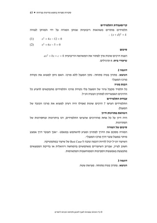 ‫36‬    ‫סקירת ספרות בחמש מדינות נפרדות‬



                                              ‫קריםעבודת התלמידים‬
‫תלמידים פותרים משוואות ריבועיות שנותן המורה על ידי המרתן לצורה‬
                                                    ‫‪: ( x + d )2 = k‬‬
‫)1(‬     ‫0 = 21 − ‪x 2 + 4 x‬‬
‫)2(‬       ‫0 = 5 − ‪x2 + 6 x‬‬
                                                                                       ‫סיכום‬
            ‫הצגת דרכים שונות איך לפתור את המשוואה הריבועית 0 = ‪ax 2 + bx + c‬‬
                                                                       ‫שיעורי בית: 4 תרגילים.‬


                                                                     ‫דוגמה 2‬
‫הנושא: פתרון בעיה פתוחה: נתון המעגל ללא מרכז. האם ניתן למצוא את נקודת‬
                                                                ‫מרכז המעגל?‬
                                                                  ‫הבנת בעיה‬
‫כל תלמיד מקבל ציור של המעגל בלי נקודת מרכז ותלמידים מתבקשים להציע כל‬
                                      ‫הדרכים האפשריות לפתרון הבעיה הנ"ל.‬
                                                           ‫עבודת התלמידים‬
‫התלמידים הציעו 7 דרכים שונות )אפילו היה רעיון למצוא את מרכז הכובד של‬
                                                                     ‫המעגל(.‬
                                                      ‫השוואת פתרונות ודיון‬
‫היה דיון על כל אחת מהדרכים שהציעו התלמידים, דנו ביתרונות ובחסרונות של‬
                                                                   ‫הפתרונות.‬
                                                           ‫סיכום של המורה‬
‫המורה מסכם את הדרך לפתרון ומציע להשתמש במשפט: "אנך העובר דרך אמצע‬
                                         ‫מיתר במעגל עובר דרך מרכז המעגל".‬
          ‫השיעור הנ"ל יכול להיות דוגמה טובה ל-‪ Best Case‬של שיעור במתמטיקה.‬
‫חשוב לציין, שברוב השיעורים משתמשים בהמחשה ויזואלית או בדיקת הממצאים‬
                          ‫מתבצעת באמצעות הסביבות הממוחשבות המתאימות.‬


                                                                             ‫דוגמה 3‬
                                                ‫הנושא: פתרון בעיה פתוחה: מציאת שטח.‬




                     ‫© כל הזכויות שמורות לאגף לתכנון ולפיתוח תכניות לימודים‬
 