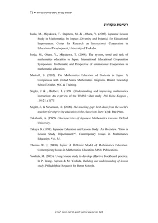 71   ‫סקירת ספרות בחמש מדינות נפרדות‬



                                                                               ‫רשימת מקורות‬

Isoda, M., Miyakawa, T., Stephens, M. & ,.Ohara, Y. (2007). Japanese Lesson
      Study in Mathematics: Its Impact ,Diversity and Potential for Educational
      Improvement. Center for Research on International Cooperation in
      Educational Development, University of Tsukuba.

Isoda, M., Ohara, Y., Miyakawa, T. (2004). The system, trend and task of
      mathematics education in Japan. International Educational Cooperation
      Symposium: Problematic and Perspective of international Cooperation in
      mathematics education.

Mastrull, S. (2002). The Mathematics Education of Students in Japan: A
      Comparison with United States Mathematics Programs. Bristol Township
      School District. MIC & Training.

Stigler, J & ,.Hielbert, J. (1999 .(Understanding and improving mathematics
      instruction: An overview of the TIMSS video study .Phi Delta Kappan ,
      .14-21 ,(1)79

Stigler, J., & Stevenson, H., (2000). The teaching gap: Best ideas from the world's
      teachers for improving education in the classroom. New York: free Press.

Takahashi, A. (1999). Characteristics of Japanese Mathematics Lessons. DePaul
      University.

Takuya B. (1998). Japanese Education and Lesson Study: An Overview. "How is
      Lesson Study Implemented?". Contemporary Issues in Mathematics
      Education. Vol. 35.

Thomas W. J, (2000). Japan: A Different Model of Mathematics Education.
      Contemporary Issues in Mathematics Education. MSRI Publications.

Yoshida, M. (2005). Using lesson study to develop effective blackboard practice.
      In P. Wang- Iverson & M. Yoshida, Building our understanding of lesson
      study. Philadelphia: Research for Better Schools.




                      ‫© כל הזכויות שמורות לאגף לתכנון ולפיתוח תכניות לימודים‬
 