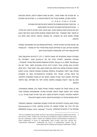 ‫תכנון הלימודים במתמטיקה בחטיבה העליונה‬              ‫67‬



‫א. לא עובדים לפי נוסחה נתונה , אלא על בסיס השלמה לריבוע. מראים שקיימים‬
‫שלושה מקרים. מסמנים בברור את הדיסקרימיננטה ב- ‪ Δ‬וממיינים את המקרים‬
                                        ‫לפי ש- 0 > ‪ Δ‬או 0 = ‪ Δ‬או 0 < ‪. Δ‬‬
            ‫ב. בכל מקרה מסיקים מסקנות על קיוםאי-קיום של פתרונות ממשיים.‬
                        ‫ג. אם קיימים פתרונות ממשיים יודעים איך לחשב אותם.‬
‫ודאי לא מרשים להציב בנוסחה נתונה, ואם הביטוי בתוך השורש הריבועי הוא שלילי,‬
‫יש לכתוב "חסר משמעות". בכל תחום מתמטי מחנכים לבדוק תנאי קיום לפני ביצוע‬
‫פעולות )תחום קיום של פונקציה, של משוואה וכדומה, בדיקה שלא נחלק ב-0‬
                                                                   ‫וכדומה(.‬


‫כפי שנראה בפירוט התכנית לכיתה י, מתחילים בביסוס טוב של המתמטיקה שנלמדה‬
‫בחטיבת הביניים, ועם זה מתחילים לבנות בסיס סולידי של ידע מתמטי – לא במטרה‬
                       ‫להרחיב מאוד את הידע, אלא במטרה להבנות אותו היטב.‬


‫בשנתיים הבאות מתקדמים לפי מגמות הלימוד ‪ S ,ES ,L‬לכיוונים שונים,אבל בעלי‬
‫עקרונות משותפים. הלמידה בנויה לפי מה ש-‪ Kutzler‬מכנה "הספירלה של‬
‫‪ .(Herget et al.,2000) "Buchberger‬הלמידה מתבצעת בתנועה עולה בצורה "סיבובית":‬
‫לומדים נושא מסוים, אחרי הקניית הידע הדרוש ממשיכים הלאה. אחרי זמן מה‬
‫התנועה הסיבובית מביאה את הלומד שוב לאותו נושא, אבל "קומה מעל". הדבר בולט‬
‫במיוחד עבור לימוד הפונקציות, בהתחלה פונקציות פשוטות )חזקות, שורש ריבועי(‬
‫בלי טיפול בגזירה, מאוחר יותר פונקציות טריגונומטריות ואחר כך פונקציות‬
‫מעריכיות. בסיבוב השני הנגזרת נכנסת, וכמובן לא רק בשביל הפונקציות החדשות,‬
‫אלא גם עבור הישנות )נמצאים בלולאה עליונה יותר של הספירלה, מעל הלימוד‬
                                                                    ‫הקודם(.‬


‫כמו כן מושג הגבול של פונקציה בנקודה מתחיל מגבול ב-0, מבוסס אינטואיציה,‬
‫מאוחר יותר המושג מקבל הרחבה למקרים אחרים. אסימפטוטות מופיעות אחרי‬
 ‫הלולאה השלישית. בתכנית הלימודים מלפני כ-03 שנה הגדרת הגבול בעזרת ) ‪(ε ,α‬‬
              ‫הייתה מופיעה בכיתה יב ‪) C‬מדעים מדויקים(. נראה ש המצב היום שונה.‬


‫עיקרון חשוב בתכנית הלימודים הוא למידה בסביבה ממוחשבת. המחשבון הסימבולי‬
‫הוא כלי רגיל, כפי שסרגל ומחוגה היו בדורות קודמים. תורת ה-‪Instrumentation‬‬
‫שפותחה על ידי החוקרים הצרפתים ‪) Artigue, Guin, Lagrange5, Trouche‬המבוססת‬

‫‪"The use of graphical and symbolic facilities in the teaching and learning of algebra and calculus‬‬    ‫5‬
‫‪will soon be a reality. Authors who write about the introduction of these instruments often claim‬‬
‫‪that new technology is able to redress the imbalance between skill-dominated conceptions of‬‬
‫‪school mathematics in favour of understanding. More recently some have stressed that‬‬
‫‪“experimental mathematics” traditionally the reserve of mathematical research may be‬‬
                               ‫.)0002( "‪incorporated into the teaching and learning of mathematics‬‬


                         ‫© כל הזכויות שמורות לאגף לתכנון ולפיתוח תכניות לימודים‬
 