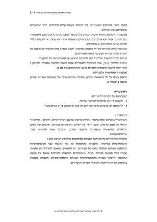 ‫18‬   ‫סקירת ספרות בחמש מדינות נפרדות‬



‫מספר טבעי לגורמים ראשוניים, בלי הוכחת משפט קיום ויחידות(, סדר המספרים‬
                                                           ‫)ממשיים(, ערך מוחלט.‬
‫פונקציות: המושג, ניתוח איכותי )בדרך כלל בקשר למצב קונקרטי כגון מצב גיאומטרי‬
‫שבו משתנה אחד הוא אורך של קטע מסוים ומשתנה אחר הוא שטח, ואז הבעיה יכולה‬
                                              ‫להיות בעיית מקסימום או מינימום(.‬
‫אם הפונקציה מוגדרת על ידי עקומה במישור, חשוב להביא את התלמידים להבנה של‬
                                   ‫המידע הנתון על ידי העקומה הזאת )אוריינות( .‬
       ‫בעזרת כל הדוגמאות התלמיד יגיע להפנמת המושג של תחום קיום של פונקציה.‬
‫שימוש בסימון ) ‪ f (x‬שבו משמעות הסוגריים שונה מזאת בחישוב אלגברי. הסימון ‪f‬‬
                     ‫קשה יותר להבנה והפנמתו תתפרס על פני השנים הבאות גם כן.‬
                                                   ‫פונקציות ונוסחאות אלגבריות.‬
‫תרגום בעיה על ידי משוואה, פתרון אלגברי ופתרון גרפי של משוואה ושל אי-שוויון‬
                                                               ‫)מעלה 1 ומעלה 2(.‬


                                                                              ‫גיאומטריה‬
                                                             ‫העקרונות של תכנית הלימודים:‬
                                     ‫• לאפשר די זמן לניתוח ולמחקר אמיתי;‬
           ‫• להסתמך על מושגים מוכרים היטב על מנת להתקדם בידע הגיאומטרי.‬


                                                                     ‫הנושאים:‬
‫גיאומטריה במרחב תלת-מימדי: בניית סרטוט של גוף הנדסי קיים, ולהיפך: בניית גוף‬
‫הנדסי על סמך סרטוט, מצב הדדי של ישרים ומישורים במרחב, חתכים של גופים‬
‫הנדסיים באמצעות מישורים. חישובי אורך, חישובי שטח וחישובי נפח.‬
                                                                ‫אורתוגונאליות.‬
              ‫]תכניות הלימודים של הכיתות הבאות מסתמכות על הידע הנרכש כאן.[‬
‫קונפיגורציות במישור: התכנית מסתמכת על מה שנלמד כבר )קונפיגורציות‬
‫וטרנספורמציות( שנלמדו בחטיבת הביניים. יש להמשיך במאמץ להבדיל בין תוצאה‬
‫נצפית לבין תוצאה מוכחת. תוכן: גיאומטרית המשולש )הגדרות שונות של מושגי‬
‫החפיפה והדמיון בצורה אינטואיטיבית ובעזרת טרנספורמציות. הטבלה בהמשך‬
                                  ‫מדגימה את ההתייחסות לנושאי תכנית הלימודים.‬




                    ‫© כל הזכויות שמורות לאגף לתכנון ולפיתוח תכניות לימודים‬
 