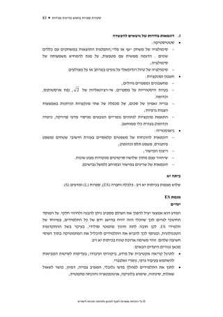 ‫38‬   ‫סקירת ספרות בחמש מדינות נפרדות‬



                                     ‫ז. דוגמאות בודדות של נושאים להעשרה‬
                                                             ‫• סטטיסטיקה:‬
‫− סימולציה של משחק "עץ או פלי",התפלגות התוצאות במשחקים עם כללים‬
‫שונים . הדגמה ממשית עם מטבעות, על מנת להמחיש משמעותה של‬
                                                           ‫סימולציה;‬
             ‫− סימולציה של טיול רנדומאלי על גופים במרחב או על מצולעים.‬
                                                         ‫• חשבון ופונקציות:‬
                                            ‫− מחשבונים ומספרים גדולים;‬
‫− בעיות היסטוריות על מספרים, אי-רציונאליות של 2 , נפת ארסטותנס,‬
                                                               ‫וכדומה.‬
‫− בנייה ואפיון של סכום, של מכפלה של שתי פונקציות הניתנות באמצעות‬
                                                        ‫הצגות גרפיות;‬
‫− התאמת פונקציות לנתונים נומריים הנובעים מניסוי מדעי )פיזיקה, כימיה‬
                                           ‫וכדומה( בעזרת כלי ממוחשב.‬
                                                           ‫• גיאומטריה:‬
‫− דוגמאות להוכחות של משפטים קלאסיים בעזרת חישובי שטחים )משפט‬
                                      ‫פיתגורס, משפט תלס וכדומה(;‬
                                                     ‫− ריצוף המישור;‬
               ‫− שיחזור עצם מתוך שלושה סרטוטים מנקודות מבט שונות.‬
                   ‫− דוגמאות של שריגים במישור ובמרחב )למשל גבישים(.‬

                                                                             ‫כיתה יא‬
           ‫שלוש מגמות בכיתות יא ויב: כלכלה וחברה )‪ ,(ES‬ספרות )‪ (L‬ומדעים )‪.(S‬‬

                                                                             ‫מגמת ‪ES‬‬
                                                                               ‫יעדים‬
‫המדע הוא אמצעי יעיל להפוך את העולם מסביב ניתן להבנה ולחיזוי חלקי. על המוסד‬
‫החינוכי לגרום לכך שהכלי הזה יהיה בהישג ידם של כל התלמידים, במיוחד של‬
‫תלמידי ‪ .ES‬לכן חובה לתת חינוך מתמטי סולידי, בעיקר בשל ההתקדמות‬
‫הטכנולוגית, ובנוסף לכך להביא את התלמידים להכליל את המתמטיקה בתוך דפוסי‬
                           ‫חשיבה שלהם. זוהי משימה ארוכת טווח בכיתות יא ויב.‬
                                                    ‫מכאן נגזרים היעדים הבאים:‬
‫• לתרגל קריאה אקטיבית של מידע, ביקורתו ועיבודו; בעדיפות לשיטות המביאות‬
                                        ‫להשתמש בעיבוד גרפי, נומרי ואלגברי.‬
‫• לחנך את התלמידים למהלך מדעי גלובלי, המערב צפייה, דמיון, כושר לשאול‬
              ‫שאלות, סינתזה, שימוש בלוגיקה, ארגומנטציה והוכחה מתמטית;‬




                    ‫© כל הזכויות שמורות לאגף לתכנון ולפיתוח תכניות לימודים‬
 