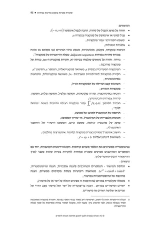 ‫59‬   ‫סקירת ספרות בחמש מדינות נפרדות‬



                                                                      ‫הנושאים:‬
               ‫• חזרה על מושג הגבול של סדרה, הרבה לגבול אינסופי ) ∞+,∞ −( ;‬
                                 ‫• גבול )סופי או אינסופי( של פונקציה בנקודה ‪;a‬‬
                                            ‫• 'משפט הסנדוויץ'' עבור פונקציות;‬
                                                           ‫• אלגברת הגבולות;‬
‫רציפות )בנקודה, בקטע(, מונוטוניות, משפט ערכי הביניים )או מסוכם או מוכח‬
  ‫בעזרת סדרות צמודות ‪ ,(adjacent sequences‬טבלת ווריאציות של פונקציה6;‬
‫− גזירה: חזרה על נושאים שנלמדו בכיתה יא, חקירת פונקצית ה-‪ ,tan‬נגזרת של‬
                                                       ‫פונקציה מורכבת;‬
   ‫‪x‬‬
 ‫− הפונקציה המעריכית בבסיס ‪ ,e‬משוואה פונקציונאלית, המספר ‪ ,e‬הסימון ‪;e‬‬
‫− חקירת פונקציות לוגריתמיות ומערכיות: ‪ ,ln‬משוואה פונקציונלית, התנהגות‬
                                                          ‫אסימפטוטית;‬
                                ‫− השוואת קצב הגדילה של הפונקציות הנ"ל;‬
                                                      ‫פונקציות השורש;‬          ‫−‬
‫הוכחה באינדוקציה. סדרה מונוטונית, חסומה מלעיל, חסומה מלרע, חסומה.‬              ‫−‬
                                             ‫סדרות צמודות ותכונותיהן;‬
                                              ‫‪b‬‬
‫הגדרת הסימון ‪ ∫ f ( x ) dx‬עבור פונקציה רציפה וחיובית כשטח "מתחת‬                ‫−‬
                                              ‫‪a‬‬
                                                               ‫לגרף";‬
                               ‫הרחבה של האינטגרל למושג של ממוצע;‬               ‫−‬
                     ‫תכונות אלגבריות של האינטגרל. אי-שוויון הממוצע;‬            ‫−‬
‫מושג של פונקציה קדומה, משפט קיום, המשפט היסודי של החשבון‬                       ‫−‬
                                                           ‫האינטגרלי;‬
        ‫חישוב אינטגרל מסוים בעזרת פונקציה קדומה. אינטגרציה בחלקים;‬             ‫−‬
                                  ‫משוואות דיפרנציאליות ‪. y ' = ay + b‬‬          ‫−‬


‫בגיאומטריה ממשיכים את הנלמד משנים קודמות. הקואורדינטות הקוטביות, יחד עם‬
‫המספרים המרוכבים מציעים מסגרת מאחדת לחקירת בעיות שונות מעבר לערך‬
                                                  ‫ההיסטורי והבין-תחומי שלהן.‬
                                                                      ‫נושאים:‬
‫• הנדסת המישור - המספרים המרוכבים )הצגה אלגברית, הצגה טריגונומטרית,‬
‫‪ .( e iθ = cos θ + i sin θ‬משוואות ריבועיות בעלות מקדמים ממשיים, הצגה‬
                                         ‫מרוכבת של טרנספורמציות במישור;‬
     ‫• מכפלה סקלארית במרחב )בהזדמנות זו מציגים הטלה על ישר או על מישור(;‬
‫• ישרים ומישורים במרחב . הצגה בריצנטרית של ישר ושל מישור מצב הדדי של‬
                                        ‫שניים או שלושה ישרים או מישורים.‬

‫6 טבלת ווריאציות הוא כלי חשוב, ושימושו רחב מאוד בבתי הספר בצרפת. חקירת פונקציה מסתכמת‬
‫תמיד בטבלה כזאת, לפני סרטוט גרף. מעבר לזה, מקובל לפתור בעיות מסוימות על סמך טבלת‬
                                                                         ‫הווריאציות.‬


                     ‫© כל הזכויות שמורות לאגף לתכנון ולפיתוח תכניות לימודים‬
 