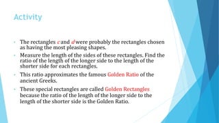Activity
• The rectangles c and d were probably the rectangles chosen
as having the most pleasing shapes.
• Measure the length of the sides of these rectangles. Find the
ratio of the length of the longer side to the length of the
shorter side for each rectangles.
• This ratio approximates the famous Golden Ratio of the
ancient Greeks.
• These special rectangles are called Golden Rectangles
because the ratio of the length of the longer side to the
length of the shorter side is the Golden Ratio.
 