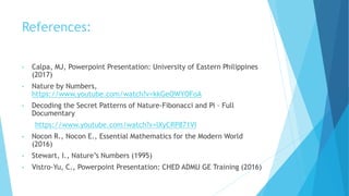 References:
• Calpa, MJ, Powerpoint Presentation: University of Eastern Philippines
(2017)
• Nature by Numbers,
https://www.youtube.com/watch?v=kkGeOWYOFoA
• Decoding the Secret Patterns of Nature-Fibonacci and Pi – Full
Documentary
https://www.youtube.com/watch?v=lXyCRP871VI
• Nocon R., Nocon E., Essential Mathematics for the Modern World
(2016)
• Stewart, I., Nature’s Numbers (1995)
• Vistro-Yu, C., Powerpoint Presentation: CHED ADMU GE Training (2016)
 
