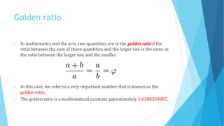 Golden ratio
• In mathematics and the arts, two quantities are in the golden ratio if the
ratio between the sum of those quantities and the larger one is the same as
the ratio between the larger one and the smaller.
• In this case, we refer to a very important number that is known as the
golden ratio.
• The golden ratio is a mathematical constant approximately 1.6180339887.
 