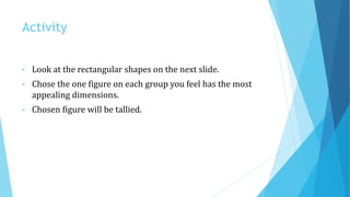 Activity
• Look at the rectangular shapes on the next slide.
• Chose the one figure on each group you feel has the most
appealing dimensions.
• Chosen figure will be tallied.
 