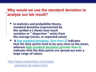 Why would we use the standard deviation to
analyze our lab result?
 In statistics and probability theory,
standard deviation (represented by
the symbol σ ) shows how much
variation or " dispersion " exists from
the average (mean, or expected value)
 A low standard deviation (less than 2) indicates
that the data points tend to be very close to the mean,
whereas high standard deviation (greater than 2)
indicates that the data points are spread out over a
large range of values.
http://www.mathsisfun.com/data/
standard-deviation.html
 