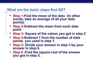 What are the basic steps find SD?
• Step 1-Find the mean of the data (in other
words, take an average of all your data
points)
• Step 2-Subtract the mean from each data
point
• Step 3- Square of the values you got in step 2
• Step 4-Subtract 1 from the number of data
points you used in step 1.
• Step 5- Divide your answer in step 3 by your
answer in step 4.
• Step 6 -Find the square root of the answer
you got in step 5.
 