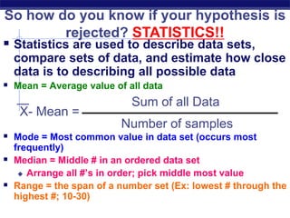  Statistics are used to describe data sets,
compare sets of data, and estimate how close
data is to describing all possible data
 Mean = Average value of all data
 Mode = Most common value in data set (occurs most
frequently)
 Median = Middle # in an ordered data set
 Arrange all #’s in order; pick middle most value
 Range = the span of a number set (Ex: lowest # through the
highest #; 10-30)
So how do you know if your hypothesis is
rejected? STATISTICS!!
X- Mean =
Number of samples
Sum of all Data
 